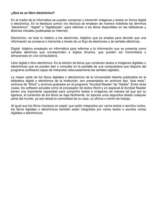 ¿Qué es un libro electrónico?
En el medio de la informática se pueden conservar y transmitir imágenes y textos en forma digital
o electrónica. En la literatura común (no técnica) se emplean de manera indistinta los términos
"electrónico", "digital" o "digitalizado", para referirse a los libros disponibles en las bibliotecas y
librerías virtuales (publicadas en Internet)
Electrónico: es todo lo relativo a los electrones. Adjetivo que se emplea para denotar que una
información se conserva o transmite a través de un flujo de electrones o de señales eléctricas.
Digital: Adjetivo empleado en informática para referirse a la información que se presenta como
señales eléctricas que corresponden a dígitos binarios, que pueden ser transmitidos o
almacenado en una computadora.
Libro digital o libro electrónico: Es la edición de libros que contienen textos e imágenes digitales o
electrónicas que se pueden leer o consultar en la pantalla de una computadora que dispone del
programa (software) capaz de interpretar adecuadamente las señales digitales.
La mayor parte de los libros digitales o electrónicos de la Universidad Abierta publicados en la
biblioteca digital o electrónica de la Institución, son presentados en archivos tipo “solo texto”,
archivos de “Word” y archivos grabados en el programa "Acrobat Reader" de "Adobe". Entre otras
cosas, los software actuales como el procesador de textos Word y en especial el Acrobat Reader
tienen una importante capacidad para comprimir textos e imágenes de manera tal que por su
ligereza, el contenido de los libros se baja fácilmente, en apenas unos segundos desde cualquier
parte del mundo, ya sea desde la comodidad de su casa, su oficina o centro de trabajo.
Al igual que los libros impresos en papel, que están integrados por varios textos o escritos cortos,
los libros digitales o electrónicos también están integrados por varios textos o escritos cortos
digitales o electrónicos.
 