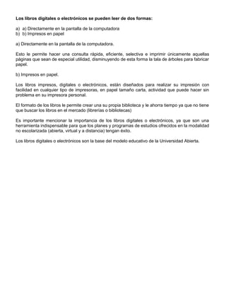 Los libros digitales o electrónicos se pueden leer de dos formas:
a) a) Directamente en la pantalla de la computadora
b) b) Impresos en papel
a) Directamente en la pantalla de la computadora.
Esto le permite hacer una consulta rápida, eficiente, selectiva e imprimir únicamente aquellas
páginas que sean de especial utilidad, disminuyendo de esta forma la tala de árboles para fabricar
papel.
b) Impresos en papel.
Los libros impresos, digitales o electrónicos, están diseñados para realizar su impresión con
facilidad en cualquier tipo de impresoras, en papel tamaño carta, actividad que puede hacer sin
problema en su impresora personal.
El formato de los libros le permite crear una su propia biblioteca y le ahorra tiempo ya que no tiene
que buscar los libros en el mercado (librerías o bibliotecas)
Es importante mencionar la importancia de los libros digitales o electrónicos, ya que son una
herramienta indispensable para que los planes y programas de estudios ofrecidos en la modalidad
no escolarizada (abierta, virtual y a distancia) tengan éxito.
Los libros digitales o electrónicos son la base del modelo educativo de la Universidad Abierta.
 