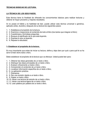 TÉCNICAS BÁSICAS DE LECTURA.
LA TÉCNICA DE LOS SEIS PASOS.
Esta técnica tiene la finalidad de ofrecerle los conocimientos básicos para realizar lecturas y
obtener el mayor provecho y mejores resultados.
Si no posee el hábito y la habilidad de leer, puede utilizar esta técnica universal o genérica,
aplicado antes, durante y después de su lectura los siguientes pasos:
1. 1. Establezca el propósito de la lectura.
2. 2. Examine e inspeccione el contenido de todo el libro (los textos que integran el libro)
3. 3. Cuestiónese y formúlese preguntas.
4. 4. Busque el significado de lo que esta leyendo.
5. 5. Exprese lo que va leyendo.
6. 6. Repase lo estudiado.
1- Establecer el propósito de la lectura.
Es muy importante que antes de iniciar su lectura, defina y deje claro por qué o para qué le va ha
servir el leer dicho texto o libro.
Debe establecer el propósito de la lectura que va efectuar. Usted puede leer para:
1. 1. Obtener las ideas generales de un texto o libro.
2. 2. Distinguir las ideas principales de un texto o libro.
3. 3. Evaluar críticamente un texto o libro.
4. 4. Comprender el contenido de un texto o libro.
5. 5. Localizar información especifica de un texto o libro.
6. 6. La aplicación práctica.
7. 7. Distraerse.
8. 8. Dar una revisión rápida a un texto o libro.
9. 9. Hojear un texto o libro.
10.10. Hacer una lectura de estudio de un texto o libro.
11.11. Hacer una lectura ligera de un texto o libro.
12.12. Leer palabra por palabra de un texto o libro.
 