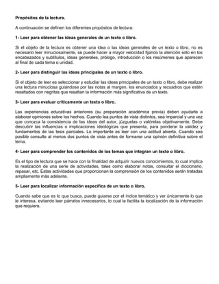 Propósitos de la lectura.
A continuación se definen los diferentes propósitos de lectura:
1- Leer para obtener las ideas generales de un texto o libro.
Si el objeto de la lectura es obtener una idea o las ideas generales de un texto o libro, no es
necesario leer minuciosamente, se puede hacer a mayor velocidad fijando la atención sólo en los
encabezados y subtítulos, ideas generales, prólogo, introducción o los resúmenes que aparecen
al final de cada tema o unidad.
2- Leer para distinguir las ideas principales de un texto o libro.
Si el objeto de leer es seleccionar y estudiar las ideas principales de un texto o libro, debe realizar
una lectura minuciosa guiándose por las notas al margen, los enunciados y recuadros que estén
resaltados con negritas que resaltan la información más significativa de un texto.
3- Leer para evaluar críticamente un texto o libro.
Las experiencias educativas anteriores (su preparación académica previa) deben ayudarle a
elaborar opiniones sobre los hechos. Cuando lea puntos de vista distintos, sea imparcial y una vez
que conozca la consistencia de las ideas del autor, júzguelas o valórelas objetivamente. Debe
descubrir las influencias o implicaciones ideológicas que presenta, para ponderar la validez y
fundamentos de las tesis parciales. Lo importante es leer con una actitud abierta. Cuando sea
posible consulte al menos dos puntos de vista antes de formarse una opinión definitiva sobre el
tema.
4- Leer para comprender los contenidos de los temas que integran un texto o libro.
Es el tipo de lectura que se hace con la finalidad de adquirir nuevos conocimientos, lo cual implica
la realización de una serie de actividades, tales como elaborar notas, consultar el diccionario,
repasar, etc. Estas actividades que proporcionan la comprensión de los contenidos serán tratadas
ampliamente más adelante.
5- Leer para localizar información específica de un texto o libro.
Cuando sabe que es lo que busca, puede guiarse por el índice temático y ver únicamente lo que
le interesa, evitando leer párrafos innecesarios, lo cual le facilita la localización de la información
que requiere.
 