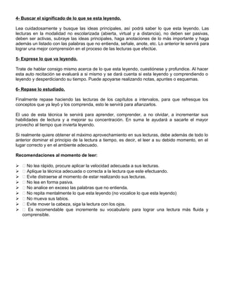 4- Buscar el significado de lo que se esta leyendo.
Lea cuidadosamente y busque las ideas principales, así podrá saber lo que esta leyendo. Las
lecturas en la modalidad no escolarizada (abierta, virtual y a distancia), no deben ser pasivas,
deben ser activas, subraye las ideas principales, haga anotaciones de lo más importante y haga
además un listado con las palabras que no entienda, señale, anote, etc. Lo anterior le servirá para
lograr una mejor comprensión en el proceso de las lecturas que efectúe.
5- Exprese lo que va leyendo.
Trate de hablar consigo mismo acerca de lo que esta leyendo, cuestiónese y profundice. Al hacer
esta auto recitación se evaluará a si mismo y se dará cuenta si esta leyendo y comprendiendo o
leyendo y desperdiciando su tiempo. Puede apoyarse realizando notas, apuntes o esquemas.
6- Repase lo estudiado.
Finalmente repase haciendo las lecturas de los capítulos a intervalos, para que refresque los
conceptos que ya leyó y los comprenda, esto le servirá para afianzarlos.
El uso de esta técnica le servirá para aprender, comprender, a no olvidar, a incrementar sus
habilidades de lectura y a mejorar su concentración. En suma le ayudará a sacarle el mayor
provecho al tiempo que invierta leyendo.
Si realmente quiere obtener el máximo aprovechamiento en sus lecturas, debe además de todo lo
anterior dominar el principio de la lectura a tiempo, es decir, el leer a su debido momento, en el
lugar correcto y en el ambiente adecuado.
Recomendaciones al momento de leer:
  No lea rápido, procure aplicar la velocidad adecuada a sus lecturas.
  Aplique la técnica adecuada o correcta a la lectura que este efectuando.
  Evite distraerse al momento de estar realizando sus lecturas.
  No lea en forma pasiva.
  No analice en exceso las palabras que no entienda.
  No repita mentalmente lo que esta leyendo (no vocalice lo que esta leyendo)
  No mueva sus labios.
  Evite mover la cabeza, siga la lectura con los ojos.
  Es recomendable que incremente su vocabulario para lograr una lectura más fluida y
comprensible.
 