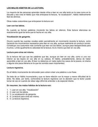 LOS MALOS HÁBITOS DE LA LECTURA.
La mayoría de las personas aprenden desde niños a leer en voz alta tanto en la casa como en la
escuela y eso crea el hábito que más entorpece la lectura, “la vocalización”, hábito relativamente
fácil de eliminar.
Otras malas costumbres que entorpecen la lectura son:
Leer con los labios.
Es cuando se forman palabras moviendo los labios en silencio. Esta lectura silenciosa es
exactamente igual de lenta que la hecha en voz alta.
Vocalización de garganta.
Ocurre cuando las cuerdas vocales están parcialmente en movimiento durante la lectura, como
haciendo los movimientos necesarios para leer en voz alta, aunque realmente sin producir sonido.
Constituye una costumbre más corriente que leer con los labios, aunque pasa desapercibida para
muchos. Limita igualmente la velocidad de la lectura. Es lo mismo que leer en voz alta.
Lectura para oírse así mismo.
Es la lectura del que oye las palabras que lee, aunque sin leer en voz alta, como si una voz
interior se las leyera en voz alta en su cabeza. El hábito, probablemente, deriva de haber
aprendido a leer en voz alta. Al leer no debemos oír nada (salvo los casos de la poesía, en drama
o alguna otra pieza literaria en la que los sonidos sean importantes)
Lectura regresiva.
Es el hábito inconsciente de retroceder para volver a leer una palabra o una frase.
Se trata de un hábito inconsciente y que no tiene relación con la mayor o menor dificultad de lo
leído. No debe, por tanto, confundirse la lectura regresiva con la decisión que le lector puede
tomar de vez en cuando de releer algo difícil de entender o de especial interés.
En resumen, los malos hábitos de la lectura son:
1. 1. Leer en voz alta. “Vocalización”
2. 2. Leer con los labios.
3. 3. La vocalización de garganta.
4. 4. La lectura para oírse así mismo.
5. 5. La lectura regresiva.
 