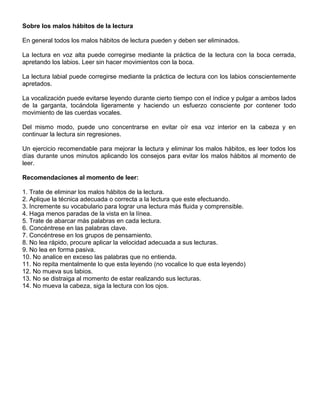 Sobre los malos hábitos de la lectura
En general todos los malos hábitos de lectura pueden y deben ser eliminados.
La lectura en voz alta puede corregirse mediante la práctica de la lectura con la boca cerrada,
apretando los labios. Leer sin hacer movimientos con la boca.
La lectura labial puede corregirse mediante la práctica de lectura con los labios conscientemente
apretados.
La vocalización puede evitarse leyendo durante cierto tiempo con el índice y pulgar a ambos lados
de la garganta, tocándola ligeramente y haciendo un esfuerzo consciente por contener todo
movimiento de las cuerdas vocales.
Del mismo modo, puede uno concentrarse en evitar oír esa voz interior en la cabeza y en
continuar la lectura sin regresiones.
Un ejercicio recomendable para mejorar la lectura y eliminar los malos hábitos, es leer todos los
días durante unos minutos aplicando los consejos para evitar los malos hábitos al momento de
leer.
Recomendaciones al momento de leer:
1. Trate de eliminar los malos hábitos de la lectura.
2. Aplique la técnica adecuada o correcta a la lectura que este efectuando.
3. Incremente su vocabulario para lograr una lectura más fluida y comprensible.
4. Haga menos paradas de la vista en la línea.
5. Trate de abarcar más palabras en cada lectura.
6. Concéntrese en las palabras clave.
7. Concéntrese en los grupos de pensamiento.
8. No lea rápido, procure aplicar la velocidad adecuada a sus lecturas.
9. No lea en forma pasiva.
10. No analice en exceso las palabras que no entienda.
11. No repita mentalmente lo que esta leyendo (no vocalice lo que esta leyendo)
12. No mueva sus labios.
13. No se distraiga al momento de estar realizando sus lecturas.
14. No mueva la cabeza, siga la lectura con los ojos.
 