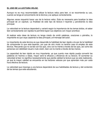 EL USO DE LA LECTURA VELOZ.
Aunque no es muy recomendable utilizar la lectura veloz para leer, si se recomienda su uso,
cuando se tenga el conocimiento de la técnica y se aplique correctamente.
Algunas veces requerirá hacer uso de la lectura veloz. Esta es necesaria para localizar la idea
principal de un capítulo. La finalidad de este tipo de lectura ir leyendo y percibiendo la idea
principal.
La velocidad en la lectura dependerá y variará según la importancia de los temas leídos, el saber
leer correctamente con rapidez le permitirá lograr sus objetivos con mayor prontitud.
Al realizar esta clase de lectura no tenga miedo de omitir palabras, oraciones o párrafos, lo
importante es que vaya captando la idea principal y el mensaje del autor.
Lo importante de esta técnica es que desarrolle la habilidad de leer rápido a la par de la habilidad
de comprender lo que esta leyendo, por que de otro modo no tendría caso el empleo de esta
técnica. Recuerde que no se lee con los ojos, sino con la mente a través de los ojos, así como las
personas con debilidad visual o nula visión, leen con la mente a través de las manos.
La capacidad de leer rápido es muy importante, ya que cuanto mas rápido pueda convertir las
palabras en hechos e ideas, mayor será la eficacia y eficiencia de su lectura. El aumentar su
velocidad al leer no significa necesariamente que pierda calidad la lectura que se este realizando,
ya que la mayor calidad se encuentra en los lectores veloces por que aprenden más por cada
hora efectiva de lectura.
La velocidad que imponga a una lectura dependerá de sus habilidades de lectura y del contenido
de los temas que este estudiando.
 