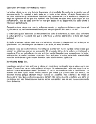 Conceptos erróneos sobre la lectura rápida:
La lectura rápida no es una lectura descuidada ni atropellada. Se confunde la rapidez con el
apresuramiento. En realidad, el lector veloz es un lector activo, alerta y eficiente. Busca siempre
las ideas importantes y los elementos de estructura y organización que le ayudarán a comprender
mejor el significado de lo que esta leyendo. Por constante, el lector lento suele vagar en sus
pensamientos, esto se debe al hecho de leer por debajo de su capacidad para estar alerta e
interesado por la lectura.
Generalmente se piensa que cuando se lee con rapidez no se dispone de tiempo para buscar el
significado de las palabras desconocidas ni para leer pasajes difíciles, pero no es así.
El lector veloz puede detenerse tan frecuentemente como el lector lento. El lector veloz terminará
la lectura primero y recordará más que el lector lento y además podrá releer el texto con mayor
facilidad.
Aprender a leer con rapidez no es solo una necesidad impuesta por la premura de los tiempos en
que vivimos, sino paso obligado para ser un buen lector, un lector eficiente.
La lectura veloz es una herramienta muy útil para avanzar con mayor rapidez en los cursos que
ofrecen los sistemas abiertos de educación. El propósito último de la lectura es intelectual y
emocional. Pero los estimulantes de esta actividad mental, las palabras y pensamientos del autor,
se transmiten al cerebro mediante un proceso físico. Así pues, la lectura es también una actividad
muscular en la que se logrará mayor éxito con cierto adiestramiento y práctica.
Movimiento de los ojos.
Los ojos no van de un lado a otro de la página en movimiento continuado, sino a saltos, como con
tirones. En una línea hacen varias palabras abruptas de corta duración. La lectura se produce en
realidad durante estas detenciones “fijaciones”. El ojo no ve cuando se halla el movimiento. Los
lectores que leen rápido hacen menos paradas por líneas que quienes leen con lentitud. Se
detienen menos porque abarcan mayor número de palabras, más extensión de líneas al
detenerse la vista. Quienes leen despacio se cansan más porque la vista se detiene y se pone en
movimiento con más frecuencia que cuando se lee con rapidez, esto es, con menos movimiento
físico de la vista.
 