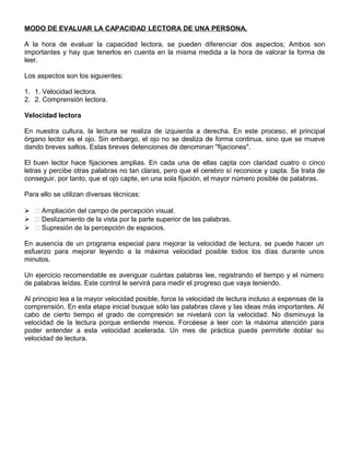 MODO DE EVALUAR LA CAPACIDAD LECTORA DE UNA PERSONA.
A la hora de evaluar la capacidad lectora, se pueden diferenciar dos aspectos; Ambos son
importantes y hay que tenerlos en cuenta en la misma medida a la hora de valorar la forma de
leer.
Los aspectos son los siguientes:
1. 1. Velocidad lectora.
2. 2. Comprensión lectora.
Velocidad lectora
En nuestra cultura, la lectura se realiza de izquierda a derecha. En este proceso, el principal
órgano lector es el ojo. Sin embargo, el ojo no se desliza de forma continua, sino que se mueve
dando breves saltos. Estas breves detenciones de denominan "fijaciones".
El buen lector hace fijaciones amplias. En cada una de ellas capta con claridad cuatro o cinco
letras y percibe otras palabras no tan claras, pero que el cerebro sí reconoce y capta. Se trata de
conseguir, por tanto, que el ojo capte, en una sola fijación, el mayor número posible de palabras.
Para ello se utilizan diversas técnicas:
  Ampliación del campo de percepción visual.
  Deslizamiento de la vista por la parte superior de las palabras.
  Supresión de la percepción de espacios.
En ausencia de un programa especial para mejorar la velocidad de lectura, se puede hacer un
esfuerzo para mejorar leyendo a la máxima velocidad posible todos los días durante unos
minutos.
Un ejercicio recomendable es averiguar cuántas palabras lee, registrando el tiempo y el número
de palabras leídas. Este control le servirá para medir el progreso que vaya teniendo.
Al principio lea a la mayor velocidad posible, force la velocidad de lectura incluso a expensas de la
comprensión. En esta etapa inicial busque sólo las palabras clave y las ideas más importantes. Al
cabo de cierto tiempo el grado de compresión se nivelará con la velocidad. No disminuya la
velocidad de la lectura porque entiende menos. Forcéese a leer con la máxima atención para
poder entender a esta velocidad acelerada. Un mes de práctica puede permitirle doblar su
velocidad de lectura.
 