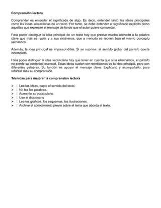 Comprensión lectora
Comprender es entender el significado de algo. Es decir, entender tanto las ideas principales
como las ideas secundarias de un texto. Por tanto, se debe entender el significado explícito como
aquellas que expresan el mensaje de fondo que el autor quiere comunicar.
Para poder distinguir la idea principal de un texto hay que prestar mucha atención a la palabra
clave que más se repite y a sus sinónimos, que a menudo se reúnen bajo el mismo concepto
semántico.
Además, la idea principal es imprescindible. Si se suprime, el sentido global del párrafo queda
incompleto.
Para poder distinguir la idea secundaria hay que tener en cuenta que si la eliminamos, el párrafo
no pierde su contenido esencial. Estas ideas suelen ser repeticiones de la idea principal, pero con
diferentes palabras. Su función es apoyar el mensaje clave. Explicarlo y acompañarlo, para
reforzar más su comprensión.
Técnicas para mejorar la comprensión lectora
  Lea las ideas, capte el sentido del texto.
  No lea las palabras.
  Aumente su vocabulario.
  Use el diccionario
  Lea los gráficos, los esquemas, las ilustraciones.
  Archive el conocimiento previo sobre el tema que aborda el texto.
 