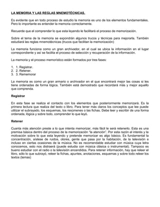 LA MEMORIA Y LAS REGLAS MNEMOTÉCNICAS.
Es evidente que en todo proceso de estudio la memoria es uno de los elementos fundamentales.
Pero lo importante es entender la memoria correctamente.
Recuerde que el comprender lo que esta leyendo le facilitará el proceso de memorización.
Sobre el tema de la memoria se expondrán algunos trucos y técnicas para mejorarla. También
estudiará las reglas mnemotécnicas (trucos que facilitan la memorización)
La memoria funciona como un gran archivador, en el cual se ubica la información en el lugar
correspondiente y así se facilita el proceso de selección y recuperación de la información.
La memoria y el proceso memorístico están formados por tres fases:
1. 1. Registrar.
2. 2. Retener.
3. 3. Rememorar
La memoria es como un gran armario o archivador en el que encontrará mejor las cosas si les
tiene ordenadas de forma lógica. También está demostrado que recordará más y mejor aquello
que comprenda.
Registrar
En esta fase se realiza el contacto con los elementos que posteriormente memorizará. Es la
primera lectura que realiza del texto o libro. Para tener más claros los conceptos que lee puede
utilizar el subrayado, los esquemas, los resúmenes o las fichas. Debe leer y escribir de una forma
ordenada, lógica y sobre todo, comprender lo que leyó.
Retener
Cuanta más atención preste a lo que intenta memorizar, más fácil le será retenerlo. Esta es una
premisa básica dentro del proceso de la memorización “la atención”. Por esta razón el interés y la
motivación sobre lo que esta leyendo y pretende memorizar es algo básico. Es fundamental la
concentración, aíslese de ruidos, olores, gente que pasa por la habitación, de la televisión e
incluso en ciertas ocasiones de la música. No es recomendable estudiar con música cuya letra
conocemos, esto nos distraerá (puede estudia con música clásica o instrumental). Tampoco es
bueno estudiar con el radio o la televisión encendidos. Para retener información, hay que releer el
libro, sólo lo que subrayó, releer la fichas, apuntes, anotaciones, esquemas y sobre todo releer los
textos (temas)
 