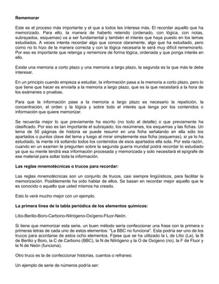 Rememorar
Este es el proceso más importante y el que a todos les interesa más. El recordar aquello que ha
memorizado. Para ello, la manera de haberlo retenido (ordenado, con lógica, con notas,
subrayados, esquemas) va a ser fundamental y también el interés que haya puesto en los temas
estudiados. A veces intenta recordar algo que conoce claramente, algo que ha estudiado, pero
como no lo hizo de la manera correcta y con la lógica necesaria le será muy difícil rememorarlo.
Por eso es importante que retenga y rememore de forma lógica, ordenada y que ponga interés en
ello.
Existe una memoria a corto plazo y una memoria a largo plazo, la segunda es la que más le debe
interesar.
En un principio cuando empieza a estudiar, la información pasa a la memoria a corto plazo, pero lo
que tiene que hacer es enviarla a la memoria a largo plazo, que es la que necesitará a la hora de
los exámenes o pruebas.
Para que la información pase a la memoria a largo plazo es necesario la repetición, la
concentración, el orden y la lógica y sobre todo el interés que tenga por los contenidos o
información que quiere memorizar.
Se recuerda mejor lo que previamente ha escrito (no todo al detalle) o que previamente ha
clasificado. Por eso es tan importante el subrayado, los resúmenes, los esquemas y las fichas. Un
tema de 50 páginas de historia se puede resumir en una ficha señalando en ella sólo los
apartados o puntos clave del tema y luego al mirar simplemente esa ficha (esquemas), si ya lo ha
estudiado, la mente irá soltando todos los contenidos de esos apartados ella sola. Por esta razón,
cuando en un examen le pregunten sobre la segunda guerra mundial podrá recordar lo estudiado
ya que su mente tendrá esa información procesada y memorizada y solo necesitará el epígrafe de
ese material para soltar toda la información.
Las reglas mnemotécnicas o trucos para recordar:
Las reglas mnemotécnicas son un conjunto de trucos, casi siempre lingüísticos, para facilitar la
memorización. Posiblemente ha oído hablar de ellos. Se basan en recordar mejor aquello que le
es conocido o aquello que usted mismos ha creado.
Esto lo verá mucho mejor con un ejemplo.
La primera línea de la tabla periódica de los elementos químicos:
Litio-Berilio-Boro-Carbono-Nitrógeno-Oxígeno-Fluor-Neón.
Si tiene que memorizar esta serie, un buen método sería confeccionar una frase con la primera o
primeras letras de cada uno de estos elementos: "La BBC no funciona". Esta podría ser uno de los
trucos para acordarse de estos ocho elementos. Fíjese que se ha utilizado la L de Litio (La), la B
de Berilio y Boro, la C de Carbono (BBC), la N de Nitrógeno y la O de Oxígeno (no), la F de Fluor y
la N de Neón (funciona).
Otro truco es la de confeccionar historias, cuentos o refranes:
Un ejemplo de serie de números podría ser:
 
