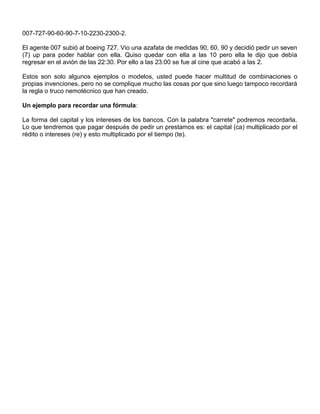 007-727-90-60-90-7-10-2230-2300-2.
El agente 007 subió al boeing 727. Vio una azafata de medidas 90, 60, 90 y decidió pedir un seven
(7) up para poder hablar con ella. Quiso quedar con ella a las 10 pero ella le dijo que debía
regresar en el avión de las 22:30. Por ello a las 23:00 se fue al cine que acabó a las 2.
Estos son solo algunos ejemplos o modelos, usted puede hacer multitud de combinaciones o
propias invenciones, pero no se complique mucho las cosas por que sino luego tampoco recordará
la regla o truco nemotécnico que han creado.
Un ejemplo para recordar una fórmula:
La forma del capital y los intereses de los bancos. Con la palabra "carrete" podremos recordarla.
Lo que tendremos que pagar después de pedir un prestamos es: el capital (ca) multiplicado por el
rédito o intereses (re) y esto multiplicado por el tiempo (te).
 