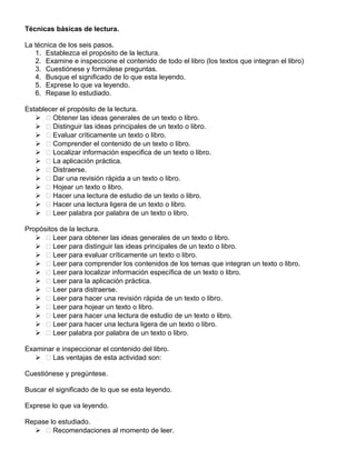 Técnicas básicas de lectura.
La técnica de los seis pasos.
1. Establezca el propósito de la lectura.
2. Examine e inspeccione el contenido de todo el libro (los textos que integran el libro)
3. Cuestiónese y formúlese preguntas.
4. Busque el significado de lo que esta leyendo.
5. Exprese lo que va leyendo.
6. Repase lo estudiado.
Establecer el propósito de la lectura.
  Obtener las ideas generales de un texto o libro.
  Distinguir las ideas principales de un texto o libro.
  Evaluar críticamente un texto o libro.
  Comprender el contenido de un texto o libro.
  Localizar información especifica de un texto o libro.
  La aplicación práctica.
  Distraerse.
  Dar una revisión rápida a un texto o libro.
  Hojear un texto o libro.
  Hacer una lectura de estudio de un texto o libro.
  Hacer una lectura ligera de un texto o libro.
  Leer palabra por palabra de un texto o libro.
Propósitos de la lectura.
  Leer para obtener las ideas generales de un texto o libro.
  Leer para distinguir las ideas principales de un texto o libro.
  Leer para evaluar críticamente un texto o libro.
  Leer para comprender los contenidos de los temas que integran un texto o libro.
  Leer para localizar información específica de un texto o libro.
  Leer para la aplicación práctica.
  Leer para distraerse.
  Leer para hacer una revisión rápida de un texto o libro.
  Leer para hojear un texto o libro.
  Leer para hacer una lectura de estudio de un texto o libro.
  Leer para hacer una lectura ligera de un texto o libro.
  Leer palabra por palabra de un texto o libro.
Examinar e inspeccionar el contenido del libro.
  Las ventajas de esta actividad son:
Cuestiónese y pregúntese.
Buscar el significado de lo que se esta leyendo.
Exprese lo que va leyendo.
Repase lo estudiado.
  Recomendaciones al momento de leer.
 
