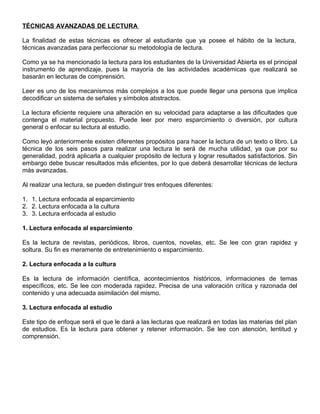 TÉCNICAS AVANZADAS DE LECTURA
La finalidad de estas técnicas es ofrecer al estudiante que ya posee el hábito de la lectura,
técnicas avanzadas para perfeccionar su metodología de lectura.
Como ya se ha mencionado la lectura para los estudiantes de la Universidad Abierta es el principal
instrumento de aprendizaje, pues la mayoría de las actividades académicas que realizará se
basarán en lecturas de comprensión.
Leer es uno de los mecanismos más complejos a los que puede llegar una persona que implica
decodificar un sistema de señales y símbolos abstractos.
La lectura eficiente requiere una alteración en su velocidad para adaptarse a las dificultades que
contenga el material propuesto. Puede leer por mero esparcimiento o diversión, por cultura
general o enfocar su lectura al estudio.
Como leyó anteriormente existen diferentes propósitos para hacer la lectura de un texto o libro. La
técnica de los seis pasos para realizar una lectura le será de mucha utilidad, ya que por su
generalidad, podrá aplicarla a cualquier propósito de lectura y lograr resultados satisfactorios. Sin
embargo debe buscar resultados más eficientes, por lo que deberá desarrollar técnicas de lectura
más avanzadas.
Al realizar una lectura, se pueden distinguir tres enfoques diferentes:
1. 1. Lectura enfocada al esparcimiento
2. 2. Lectura enfocada a la cultura
3. 3. Lectura enfocada al estudio
1. Lectura enfocada al esparcimiento
Es la lectura de revistas, periódicos, libros, cuentos, novelas, etc. Se lee con gran rapidez y
soltura. Su fin es meramente de entretenimiento o esparcimiento.
2. Lectura enfocada a la cultura
Es la lectura de información científica, acontecimientos históricos, informaciones de temas
específicos, etc. Se lee con moderada rapidez. Precisa de una valoración crítica y razonada del
contenido y una adecuada asimilación del mismo.
3. Lectura enfocada al estudio
Este tipo de enfoque será el que le dará a las lecturas que realizará en todas las materias del plan
de estudios. Es la lectura para obtener y retener información. Se lee con atención, lentitud y
comprensión.
 