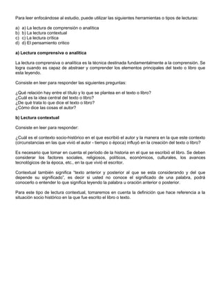 Para leer enfocándose al estudio, puede utilizar las siguientes herramientas o tipos de lecturas:
a) a) La lectura de comprensión o analítica
b) b) La lectura contextual
c) c) La lectura crítica
d) d) El pensamiento critico
a) Lectura comprensiva o analítica
La lectura comprensiva o analítica es la técnica destinada fundamentalmente a la comprensión. Se
logra cuando es capaz de abstraer y comprender los elementos principales del texto o libro que
esta leyendo.
Consiste en leer para responder las siguientes preguntas:
¿Qué relación hay entre el título y lo que se plantea en el texto o libro?
¿Cuál es la idea central del texto o libro?
¿De qué trata lo que dice el texto o libro?
¿Cómo dice las cosas el autor?
b) Lectura contextual
Consiste en leer para responder:
¿Cuál es el contexto socio-histórico en el que escribió el autor y la manera en la que este contexto
(circunstancias en las que vivió el autor - tiempo o época) influyó en la creación del texto o libro?
Es necesario que tomar en cuenta el período de la historia en el que se escribió el libro. Se deben
considerar los factores sociales, religiosos, políticos, económicos, culturales, los avances
tecnológicos de la época, etc., en la que vivió el escritor.
Contextual también significa “texto anterior y posterior al que se esta considerando y del que
depende su significado”, es decir si usted no conoce el significado de una palabra, podrá
conocerlo o entender lo que significa leyendo la palabra u oración anterior o posterior.
Para este tipo de lectura contextual, tomaremos en cuenta la definición que hace referencia a la
situación socio histórico en la que fue escrito el libro o texto.
 