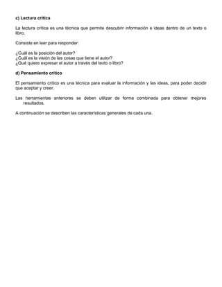 c) Lectura crítica
La lectura crítica es una técnica que permite descubrir información e ideas dentro de un texto o
libro.
Consiste en leer para responder:
¿Cuál es la posición del autor?
¿Cuál es la visión de las cosas que tiene el autor?
¿Qué quiere expresar el autor a través del texto o libro?
d) Pensamiento crítico
El pensamiento crítico es una técnica para evaluar la información y las ideas, para poder decidir
que aceptar y creer.
Las herramientas anteriores se deben utilizar de forma combinada para obtener mejores
resultados.
A continuación se describen las características generales de cada una.
 