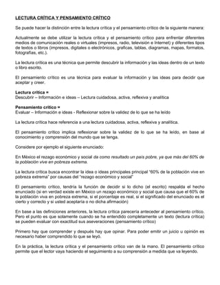 LECTURA CRÍTICA Y PENSAMIENTO CRÍTICO
Se puede hacer la distinción entre la lectura crítica y el pensamiento crítico de la siguiente manera:
Actualmente se debe utilizar la lectura crítica y el pensamiento crítico para enfrentar diferentes
medios de comunicación reales o virtuales (impresos, radio, televisión e Internet) y diferentes tipos
de textos o libros (impresos, digitales o electrónicos, graficas, tablas, diagramas, mapas, formatos,
fotografías, etc.).
La lectura crítica es una técnica que permite descubrir la información y las ideas dentro de un texto
o libro escrito.
El pensamiento crítico es una técnica para evaluar la información y las ideas para decidir que
aceptar y creer.
Lectura crítica =
Descubrir – Información e ideas – Lectura cuidadosa, activa, reflexiva y analítica
Pensamiento crítico =
Evaluar – Información e ideas - Reflexionar sobre la validez de lo que se ha leído
La lectura crítica hace referencia a una lectura cuidadosa, activa, reflexiva y analítica.
El pensamiento crítico implica reflexionar sobre la validez de lo que se ha leído, en base al
conocimiento y comprensión del mundo que se tenga.
Considere por ejemplo el siguiente enunciado:
En México el rezago económico y social da como resultado un país pobre, ya que más del 60% de
la población vive en pobreza extrema.
La lectura crítica busca encontrar la idea o ideas principales principal “60% de la población vive en
pobreza extrema” por causas del “rezago económico y social”
El pensamiento crítico, tendría la función de decidir si lo dicho (el escrito) respalda el hecho
enunciado (si en verdad existe en México un rezago económico y social que causa que el 60% de
la población viva en pobreza extrema, si el porcentaje es real, si el significado del enunciado es el
cierto y correcto y si usted aceptaría o no dicha afirmación)
En base a las definiciones anteriores, la lectura crítica parecería anteceder al pensamiento crítico.
Pero el punto es que solamente cuando se ha entendido completamente un texto (lectura crítica)
se pueden evaluar con exactitud sus aseveraciones (pensamiento crítico)
Primero hay que comprender y después hay que opinar. Para poder emitir un juicio u opinión es
necesario haber comprendido lo que se leyó.
En la práctica, la lectura crítica y el pensamiento crítico van de la mano. El pensamiento crítico
permite que el lector vaya haciendo el seguimiento a su comprensión a medida que va leyendo.
 