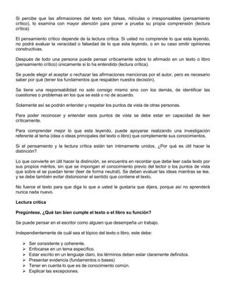 Si percibe que las afirmaciones del texto son falsas, ridículas o irresponsables (pensamiento
crítico), lo examina con mayor atención para poner a prueba su propia comprensión (lectura
crítica)
El pensamiento crítico depende de la lectura crítica. Si usted no comprende lo que esta leyendo,
no podrá evaluar la veracidad o falsedad de lo que esta leyendo, o en su caso omitir opiniones
constructivas.
Después de todo una persona puede pensar críticamente sobre lo afirmado en un texto o libro
(pensamiento crítico) únicamente si lo ha entendido (lectura crítica).
Se puede elegir el aceptar o rechazar las afirmaciones mencionas por el autor, pero es necesario
saber por qué (tener los fundamentos que respalden nuestra decisión).
Se tiene una responsabilidad no solo consigo mismo sino con los demás, de identificar las
cuestiones o problemas en los que se está o no de acuerdo.
Solamente así se podrán entender y respetar los puntos de vista de otras personas.
Para poder reconocer y entender esos puntos de vista se debe estar en capacidad de leer
críticamente.
Para comprender mejor lo que esta leyendo, puede apoyarse realizando una investigación
referente al tema (idea o ideas principales del texto o libro) que complemente sus conocimientos.
Si el pensamiento y la lectura crítica están tan íntimamente unidos, ¿Por qué es útil hacer la
distinción?
Lo que convierte en útil hacer la distinción, se encuentra en recordar que debe leer cada texto por
sus propios méritos, sin que se impongan el conocimiento previo del lector o los puntos de vista
que sobre el se puedan tener (leer de forma neutral). Se deben evaluar las ideas mientras se lee,
y se debe también evitar distorsionar el sentido que contiene el texto.
No fuerce el texto para que diga lo que a usted le gustaría que dijera, porque así no aprenderá
nunca nada nuevo.
Lectura crítica
Pregúntese, ¿Qué tan bien cumple el texto o el libro su función?
Se puede pensar en el escritor como alguien que desempeña un trabajo.
Independientemente de cuál sea el tópico del texto o libro, este debe:
 Ser consistente y coherente.
 Enfocarse en un tema específico.
 Estar escrito en un lenguaje claro, los términos deben estar claramente definidos.
 Presentar evidencia (fundamentos o bases)
 Tener en cuenta lo que es de conocimiento común.
 Explicar las excepciones.
 