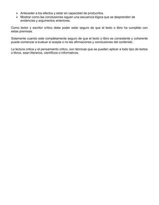  Anteceder a los efectos y estar en capacidad de producirlos.
 Mostrar como las conclusiones siguen una secuencia lógica que se desprenden de
evidencias y argumentos anteriores.
Como lector y escritor crítico debe poder estar seguro de que el texto o libro ha cumplido con
estas premisas.
Solamente cuando este completamente seguro de que el texto o libro es consistente y coherente
puede comenzar a evaluar si acepta o no las afirmaciones y conclusiones del contenido.
La lectura critica y el pensamiento critico, son técnicas que se pueden aplicar a todo tipo de textos
o libros, sean literarios, científicos o informativos.
 