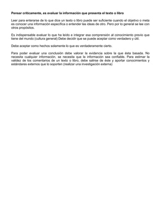 Pensar críticamente, es evaluar la información que presenta el texto o libro
Leer para enterarse de lo que dice un texto o libro puede ser suficiente cuando el objetivo o meta
es conocer una información específica o entender las ideas de otro. Pero por lo general se lee con
otros propósitos.
Es indispensable evaluar lo que ha leído e integrar esa comprensión al conocimiento previo que
tiene del mundo (cultura general) Debe decidir que se puede aceptar como verdadero y útil.
Debe aceptar como hechos solamente lo que es verdaderamente cierto.
Para poder evaluar una conclusión debe valorar la evidencia sobre la que ésta basada. No
necesita cualquier información, se necesita que la información sea confiable. Para estimar la
validez de los comentarios de un texto o libro, debe salirse de éste y aportar conocimientos y
estándares externos que lo soporten (realizar una investigación externa)
 