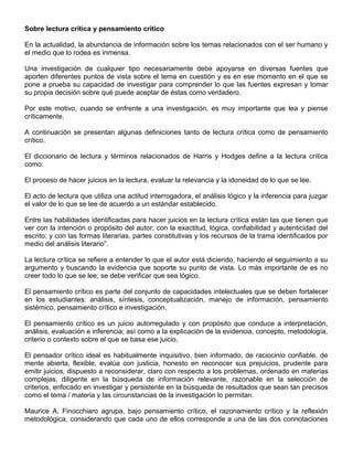 Sobre lectura crítica y pensamiento crítico
En la actualidad, la abundancia de información sobre los temas relacionados con el ser humano y
el medio que lo rodea es inmensa.
Una investigación de cualquier tipo necesariamente debe apoyarse en diversas fuentes que
aporten diferentes puntos de vista sobre el tema en cuestión y es en ese momento en el que se
pone a prueba su capacidad de investigar para comprender lo que las fuentes expresan y tomar
su propia decisión sobre qué puede aceptar de éstas como verdadero.
Por este motivo, cuando se enfrente a una investigación, es muy importante que lea y piense
críticamente.
A continuación se presentan algunas definiciones tanto de lectura crítica como de pensamiento
crítico.
El diccionario de lectura y términos relacionados de Harris y Hodges define a la lectura crítica
como:
El proceso de hacer juicios en la lectura, evaluar la relevancia y la idoneidad de lo que se lee.
El acto de lectura que utiliza una actitud interrogadora, el análisis lógico y la inferencia para juzgar
el valor de lo que se lee de acuerdo a un estándar establecido.
Entre las habilidades identificadas para hacer juicios en la lectura crítica están las que tienen que
ver con la intención o propósito del autor; con la exactitud, lógica, confiabilidad y autenticidad del
escrito; y con las formas literarias, partes constitutivas y los recursos de la trama identificados por
medio del análisis literario”.
La lectura crítica se refiere a entender lo que el autor está diciendo, haciendo el seguimiento a su
argumento y buscando la evidencia que soporte su punto de vista. Lo más importante de es no
creer todo lo que se lee; se debe verificar que sea lógico.
El pensamiento crítico es parte del conjunto de capacidades intelectuales que se deben fortalecer
en los estudiantes: análisis, síntesis, conceptualización, manejo de información, pensamiento
sistémico, pensamiento crítico e investigación.
El pensamiento crítico es un juicio autorregulado y con propósito que conduce a interpretación,
análisis, evaluación e inferencia; así como a la explicación de la evidencia, concepto, metodología,
criterio o contexto sobre el que se basa ese juicio.
El pensador crítico ideal es habitualmente inquisitivo, bien informado, de raciocinio confiable, de
mente abierta, flexible, evalúa con justicia, honesto en reconocer sus prejuicios, prudente para
emitir juicios, dispuesto a reconsiderar, claro con respecto a los problemas, ordenado en materias
complejas, diligente en la búsqueda de información relevante, razonable en la selección de
criterios, enfocado en investigar y persistente en la búsqueda de resultados que sean tan precisos
como el tema / materia y las circunstancias de la investigación lo permitan.
Maurice A. Finocchiaro agrupa, bajo pensamiento crítico, el razonamiento crítico y la reflexión
metodológica, considerando que cada uno de ellos corresponde a una de las dos connotaciones
 