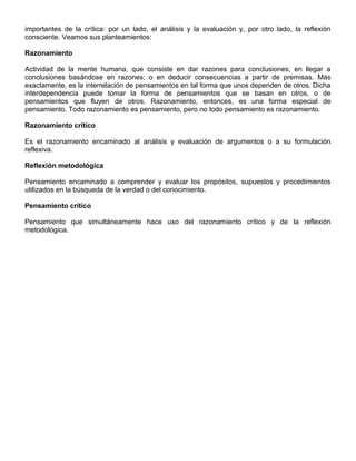 importantes de la crítica: por un lado, el análisis y la evaluación y, por otro lado, la reflexión
consciente. Veamos sus planteamientos:
Razonamiento
Actividad de la mente humana, que consiste en dar razones para conclusiones; en llegar a
conclusiones basándose en razones; o en deducir consecuencias a partir de premisas. Más
exactamente, es la interrelación de pensamientos en tal forma que unos dependen de otros. Dicha
interdependencia puede tomar la forma de pensamientos que se basan en otros, o de
pensamientos que fluyen de otros. Razonamiento, entonces, es una forma especial de
pensamiento. Todo razonamiento es pensamiento, pero no todo pensamiento es razonamiento.
Razonamiento crítico
Es el razonamiento encaminado al análisis y evaluación de argumentos o a su formulación
reflexiva.
Reflexión metodológica
Pensamiento encaminado a comprender y evaluar los propósitos, supuestos y procedimientos
utilizados en la búsqueda de la verdad o del conocimiento.
Pensamiento crítico
Pensamiento que simultáneamente hace uso del razonamiento crítico y de la reflexión
metodológica.
 