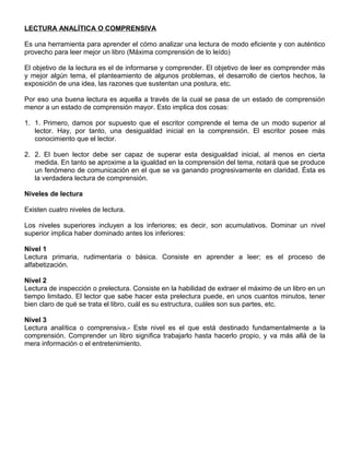 LECTURA ANALÍTICA O COMPRENSIVA
Es una herramienta para aprender el cómo analizar una lectura de modo eficiente y con auténtico
provecho para leer mejor un libro (Máxima comprensión de lo leído)
El objetivo de la lectura es el de informarse y comprender. El objetivo de leer es comprender más
y mejor algún tema, el planteamiento de algunos problemas, el desarrollo de ciertos hechos, la
exposición de una idea, las razones que sustentan una postura, etc.
Por eso una buena lectura es aquella a través de la cual se pasa de un estado de comprensión
menor a un estado de comprensión mayor. Esto implica dos cosas:
1. 1. Primero, damos por supuesto que el escritor comprende el tema de un modo superior al
lector. Hay, por tanto, una desigualdad inicial en la comprensión. El escritor posee más
conocimiento que el lector.
2. 2. El buen lector debe ser capaz de superar esta desigualdad inicial, al menos en cierta
medida. En tanto se aproxime a la igualdad en la comprensión del tema, notará que se produce
un fenómeno de comunicación en el que se va ganando progresivamente en claridad. Ésta es
la verdadera lectura de comprensión.
Niveles de lectura
Existen cuatro niveles de lectura.
Los niveles superiores incluyen a los inferiores; es decir, son acumulativos. Dominar un nivel
superior implica haber dominado antes los inferiores:
Nivel 1
Lectura primaria, rudimentaria o básica. Consiste en aprender a leer; es el proceso de
alfabetización.
Nivel 2
Lectura de inspección o prelectura. Consiste en la habilidad de extraer el máximo de un libro en un
tiempo limitado. El lector que sabe hacer esta prelectura puede, en unos cuantos minutos, tener
bien claro de qué se trata el libro, cuál es su estructura, cuáles son sus partes, etc.
Nivel 3
Lectura analítica o comprensiva.- Este nivel es el que está destinado fundamentalmente a la
comprensión. Comprender un libro significa trabajarlo hasta hacerlo propio, y va más allá de la
mera información o el entretenimiento.
 
