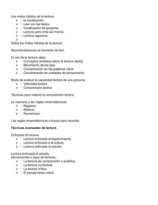 Los malos hábitos de la lectura.
  la vocalización.
  Leer con los labios.
  Vocalización de garganta.
  Lectura para oírse así mismo.
  Lectura regresiva.

Sobre los malos hábitos de la lectura.
Recomendaciones al momento de leer.
El uso de la lectura veloz.
  Conceptos erróneos sobre la lectura rápida.
  Movimiento de los ojos.
  Concentración en las palabras clave.
  Concentración en unidades de pensamiento.
Modo de evaluar la capacidad lectora de una persona.
  Velocidad lectora
  Comprensión lectora
Técnicas para mejorar la comprensión lectora.
La memoria y las reglas mnemotécnicas.
  Registrar.
  Retener.
  Rememorar.
Las reglas mnemotécnicas o trucos para recordar.
Técnicas avanzadas de lectura
Enfoques de lectura.
  Lectura enfocada al esparcimiento.
  Lectura enfocada a la cultura.
  Lectura enfocada al estudio.
Lectura enfocada al estudio.
Herramientas o tipos de lecturas.
  La lectura de comprensión o analítica.
  La lectura contextual.
  La lectura crítica.
  El pensamiento critico.
 