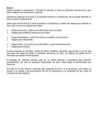 Nivel 4
Lectura paralela o comparativa.- Consiste en estudiar un tema en particular comparando lo que
dicen respecto a él varios libros o autores.
Centrará su atención en el nivel 3, en la lectura analítica o comprensiva. No se puede entender un
libro sin leerlo analíticamente.
Dentro del nivel de lectura 3, lectura analítica o comprensiva, existen tres etapas para analizar un
libro cada una con sus respectivas reglas.
  Etapa estructural.- ¿Sobre qué trata el libro como un todo?
  Reglas para analizar la estructura de un libro
  Etapa interpretativa.- ¿Qué dice el libro en detalle y cómo lo dice?
  Reglas para interpretarlo
  Etapa crítica.- ¿Es cierto lo que dice el libro, y qué importancia tiene?
  Reglas para criticarlo
Nuestro lenguaje es complejo, consta de partes, palabras, oraciones, argumentos y es por eso
que debe ser capas de hacer un perfilado estructural, es decir, de integrar las partes de los
mensajes que recibe al estar leyendo.
El lenguaje es, además, confuso, esto es, un medio indirecto e imperfecto para transmitir
pensamientos, por eso es necesario interpretarlo, es decir, saber llegar al pensamiento que
transmite.
El modo en el que conoce y aprende esta propenso al error y a la ignorancia, que limitan su
acceso a la verdad y al conocimiento, de ahí la importancia y la necesidad de ser crítico al
momento de estar leyendo.
 