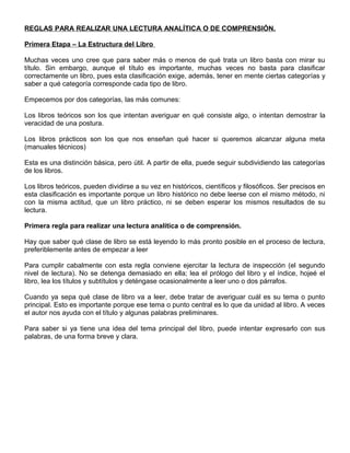 REGLAS PARA REALIZAR UNA LECTURA ANALÍTICA O DE COMPRENSIÓN.
Primera Etapa – La Estructura del Libro
Muchas veces uno cree que para saber más o menos de qué trata un libro basta con mirar su
título. Sin embargo, aunque el título es importante, muchas veces no basta para clasificar
correctamente un libro, pues esta clasificación exige, además, tener en mente ciertas categorías y
saber a qué categoría corresponde cada tipo de libro.
Empecemos por dos categorías, las más comunes:
Los libros teóricos son los que intentan averiguar en qué consiste algo, o intentan demostrar la
veracidad de una postura.
Los libros prácticos son los que nos enseñan qué hacer si queremos alcanzar alguna meta
(manuales técnicos)
Esta es una distinción básica, pero útil. A partir de ella, puede seguir subdividiendo las categorías
de los libros.
Los libros teóricos, pueden dividirse a su vez en históricos, científicos y filosóficos. Ser precisos en
esta clasificación es importante porque un libro histórico no debe leerse con el mismo método, ni
con la misma actitud, que un libro práctico, ni se deben esperar los mismos resultados de su
lectura.
Primera regla para realizar una lectura analítica o de comprensión.
Hay que saber qué clase de libro se está leyendo lo más pronto posible en el proceso de lectura,
preferiblemente antes de empezar a leer
Para cumplir cabalmente con esta regla conviene ejercitar la lectura de inspección (el segundo
nivel de lectura). No se detenga demasiado en ella; lea el prólogo del libro y el índice, hojeé el
libro, lea los títulos y subtítulos y deténgase ocasionalmente a leer uno o dos párrafos.
Cuando ya sepa qué clase de libro va a leer, debe tratar de averiguar cuál es su tema o punto
principal. Esto es importante porque ese tema o punto central es lo que da unidad al libro. A veces
el autor nos ayuda con el título y algunas palabras preliminares.
Para saber si ya tiene una idea del tema principal del libro, puede intentar expresarlo con sus
palabras, de una forma breve y clara.
 