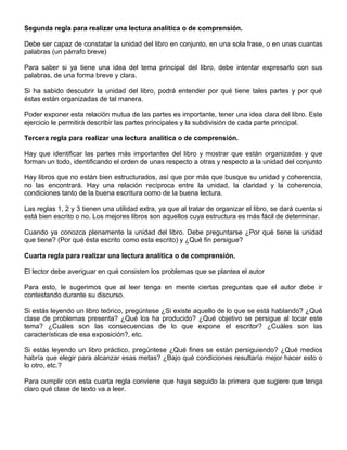 Segunda regla para realizar una lectura analítica o de comprensión.
Debe ser capaz de constatar la unidad del libro en conjunto, en una sola frase, o en unas cuantas
palabras (un párrafo breve)
Para saber si ya tiene una idea del tema principal del libro, debe intentar expresarlo con sus
palabras, de una forma breve y clara.
Si ha sabido descubrir la unidad del libro, podrá entender por qué tiene tales partes y por qué
éstas están organizadas de tal manera.
Poder exponer esta relación mutua de las partes es importante, tener una idea clara del libro. Este
ejercicio le permitirá describir las partes principales y la subdivisión de cada parte principal.
Tercera regla para realizar una lectura analítica o de comprensión.
Hay que identificar las partes más importantes del libro y mostrar que están organizadas y que
forman un todo, identificando el orden de unas respecto a otras y respecto a la unidad del conjunto
Hay libros que no están bien estructurados, así que por más que busque su unidad y coherencia,
no las encontrará. Hay una relación recíproca entre la unidad, la claridad y la coherencia,
condiciones tanto de la buena escritura como de la buena lectura.
Las reglas 1, 2 y 3 tienen una utilidad extra, ya que al tratar de organizar el libro, se dará cuenta si
está bien escrito o no. Los mejores libros son aquellos cuya estructura es más fácil de determinar.
Cuando ya conozca plenamente la unidad del libro. Debe preguntarse ¿Por qué tiene la unidad
que tiene? (Por qué ésta escrito como esta escrito) y ¿Qué fin persigue?
Cuarta regla para realizar una lectura analítica o de comprensión.
El lector debe averiguar en qué consisten los problemas que se plantea el autor
Para esto, le sugerimos que al leer tenga en mente ciertas preguntas que el autor debe ir
contestando durante su discurso.
Si estás leyendo un libro teórico, pregúntese ¿Si existe aquello de lo que se está hablando? ¿Qué
clase de problemas presenta? ¿Qué los ha producido? ¿Qué objetivo se persigue al tocar este
tema? ¿Cuáles son las consecuencias de lo que expone el escritor? ¿Cuáles son las
características de esa exposición?, etc.
Si estás leyendo un libro práctico, pregúntese ¿Qué fines se están persiguiendo? ¿Qué medios
habría que elegir para alcanzar esas metas? ¿Bajo qué condiciones resultaría mejor hacer esto o
lo otro, etc.?
Para cumplir con esta cuarta regla conviene que haya seguido la primera que sugiere que tenga
claro qué clase de texto va a leer.
 