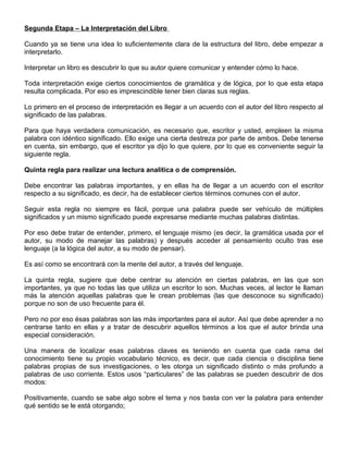Segunda Etapa – La Interpretación del Libro
Cuando ya se tiene una idea lo suficientemente clara de la estructura del libro, debe empezar a
interpretarlo.
Interpretar un libro es descubrir lo que su autor quiere comunicar y entender cómo lo hace.
Toda interpretación exige ciertos conocimientos de gramática y de lógica, por lo que esta etapa
resulta complicada. Por eso es imprescindible tener bien claras sus reglas.
Lo primero en el proceso de interpretación es llegar a un acuerdo con el autor del libro respecto al
significado de las palabras.
Para que haya verdadera comunicación, es necesario que, escritor y usted, empleen la misma
palabra con idéntico significado. Ello exige una cierta destreza por parte de ambos. Debe tenerse
en cuenta, sin embargo, que el escritor ya dijo lo que quiere, por lo que es conveniente seguir la
siguiente regla.
Quinta regla para realizar una lectura analítica o de comprensión.
Debe encontrar las palabras importantes, y en ellas ha de llegar a un acuerdo con el escritor
respecto a su significado, es decir, ha de establecer ciertos términos comunes con el autor.
Seguir esta regla no siempre es fácil, porque una palabra puede ser vehículo de múltiples
significados y un mismo significado puede expresarse mediante muchas palabras distintas.
Por eso debe tratar de entender, primero, el lenguaje mismo (es decir, la gramática usada por el
autor, su modo de manejar las palabras) y después acceder al pensamiento oculto tras ese
lenguaje (a la lógica del autor, a su modo de pensar).
Es así como se encontrará con la mente del autor, a través del lenguaje.
La quinta regla, sugiere que debe centrar su atención en ciertas palabras, en las que son
importantes, ya que no todas las que utiliza un escritor lo son. Muchas veces, al lector le llaman
más la atención aquellas palabras que le crean problemas (las que desconoce su significado)
porque no son de uso frecuente para él.
Pero no por eso ésas palabras son las más importantes para el autor. Así que debe aprender a no
centrarse tanto en ellas y a tratar de descubrir aquellos términos a los que el autor brinda una
especial consideración.
Una manera de localizar esas palabras claves es teniendo en cuenta que cada rama del
conocimiento tiene su propio vocabulario técnico, es decir, que cada ciencia o disciplina tiene
palabras propias de sus investigaciones, o les otorga un significado distinto o más profundo a
palabras de uso corriente. Estos usos “particulares” de las palabras se pueden descubrir de dos
modos:
Positivamente, cuando se sabe algo sobre el tema y nos basta con ver la palabra para entender
qué sentido se le está otorgando;
 