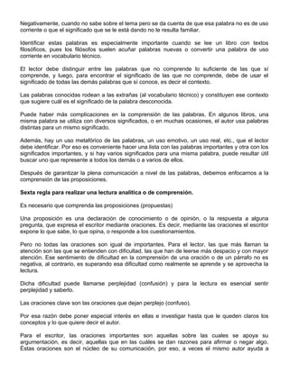 Negativamente, cuando no sabe sobre el tema pero se da cuenta de que esa palabra no es de uso
corriente o que el significado que se le está dando no le resulta familiar.
Identificar estas palabras es especialmente importante cuando se lee un libro con textos
filosóficos, pues los filósofos suelen acuñar palabras nuevas o convertir una palabra de uso
corriente en vocabulario técnico.
El lector debe distinguir entre las palabras que no comprende lo suficiente de las que sí
comprende, y luego, para encontrar el significado de las que no comprende, debe de usar el
significado de todas las demás palabras que sí conoce, es decir el contexto.
Las palabras conocidas rodean a las extrañas (al vocabulario técnico) y constituyen ese contexto
que sugiere cuál es el significado de la palabra desconocida.
Puede haber más complicaciones en la comprensión de las palabras. En algunos libros, una
misma palabra se utiliza con diversos significados, o en muchas ocasiones, el autor usa palabras
distintas para un mismo significado.
Además, hay un uso metafórico de las palabras, un uso emotivo, un uso real, etc., que el lector
debe identificar. Por eso es conveniente hacer una lista con las palabras importantes y otra con los
significados importantes, y si hay varios significados para una misma palabra, puede resultar útil
buscar uno que represente a todos los demás o a varios de ellos.
Después de garantizar la plena comunicación a nivel de las palabras, debemos enfocarnos a la
comprensión de las proposiciones.
Sexta regla para realizar una lectura analítica o de comprensión.
Es necesario que comprenda las proposiciones (propuestas)
Una proposición es una declaración de conocimiento o de opinión, o la respuesta a alguna
pregunta, que expresa el escritor mediante oraciones. Es decir, mediante las oraciones el escritor
expone lo que sabe, lo que opina, o responde a los cuestionamientos.
Pero no todas las oraciones son igual de importantes. Para el lector, las que más llaman la
atención son las que se entienden con dificultad, las que han de leerse más despacio y con mayor
atención. Ese sentimiento de dificultad en la comprensión de una oración o de un párrafo no es
negativa, al contrario, es superando esa dificultad como realmente se aprende y se aprovecha la
lectura.
Dicha dificultad puede llamarse perplejidad (confusión) y para la lectura es esencial sentir
perplejidad y saberlo.
Las oraciones clave son las oraciones que dejan perplejo (confuso).
Por esa razón debe poner especial interés en ellas e investigar hasta que le queden claros los
conceptos y lo que quiere decir el autor.
Para el escritor, las oraciones importantes son aquellas sobre las cuales se apoya su
argumentación, es decir, aquellas que en las cuáles se dan razones para afirmar o negar algo.
Éstas oraciones son el núcleo de su comunicación, por eso, a veces el mismo autor ayuda a
 