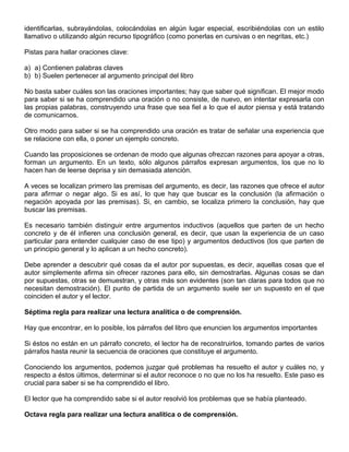 identificarlas, subrayándolas, colocándolas en algún lugar especial, escribiéndolas con un estilo
llamativo o utilizando algún recurso tipográfico (como ponerlas en cursivas o en negritas, etc.)
Pistas para hallar oraciones clave:
a) a) Contienen palabras claves
b) b) Suelen pertenecer al argumento principal del libro
No basta saber cuáles son las oraciones importantes; hay que saber qué significan. El mejor modo
para saber si se ha comprendido una oración o no consiste, de nuevo, en intentar expresarla con
las propias palabras, construyendo una frase que sea fiel a lo que el autor piensa y está tratando
de comunicarnos.
Otro modo para saber si se ha comprendido una oración es tratar de señalar una experiencia que
se relacione con ella, o poner un ejemplo concreto.
Cuando las proposiciones se ordenan de modo que algunas ofrezcan razones para apoyar a otras,
forman un argumento. En un texto, sólo algunos párrafos expresan argumentos, los que no lo
hacen han de leerse deprisa y sin demasiada atención.
A veces se localizan primero las premisas del argumento, es decir, las razones que ofrece el autor
para afirmar o negar algo. Si es así, lo que hay que buscar es la conclusión (la afirmación o
negación apoyada por las premisas). Si, en cambio, se localiza primero la conclusión, hay que
buscar las premisas.
Es necesario también distinguir entre argumentos inductivos (aquellos que parten de un hecho
concreto y de él infieren una conclusión general, es decir, que usan la experiencia de un caso
particular para entender cualquier caso de ese tipo) y argumentos deductivos (los que parten de
un principio general y lo aplican a un hecho concreto).
Debe aprender a descubrir qué cosas da el autor por supuestas, es decir, aquellas cosas que el
autor simplemente afirma sin ofrecer razones para ello, sin demostrarlas. Algunas cosas se dan
por supuestas, otras se demuestran, y otras más son evidentes (son tan claras para todos que no
necesitan demostración). El punto de partida de un argumento suele ser un supuesto en el que
coinciden el autor y el lector.
Séptima regla para realizar una lectura analítica o de comprensión.
Hay que encontrar, en lo posible, los párrafos del libro que enuncien los argumentos importantes
Si éstos no están en un párrafo concreto, el lector ha de reconstruirlos, tomando partes de varios
párrafos hasta reunir la secuencia de oraciones que constituye el argumento.
Conociendo los argumentos, podemos juzgar qué problemas ha resuelto el autor y cuáles no, y
respecto a éstos últimos, determinar si el autor reconoce o no que no los ha resuelto. Este paso es
crucial para saber si se ha comprendido el libro.
El lector que ha comprendido sabe si el autor resolvió los problemas que se había planteado.
Octava regla para realizar una lectura analítica o de comprensión.
 