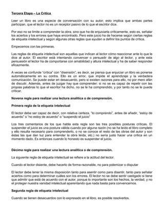 Tercera Etapa – La Critica
Leer un libro es una especie de conversación con su autor; esto implica que ambas partes
participan, que el lector no es un receptor pasivo de lo que el escritor dice.
Por eso no se limite a comprender la obra, sino que ha de enjuiciarla críticamente, esto es, señalar
los aciertos y los errores que haya encontrado. Pero este juicio ha de hacerse según ciertas reglas
de etiqueta intelectual y según algunas otras reglas que ayuden a definir los puntos de crítica.
Empecemos con las primeras.
Las reglas de etiqueta intelectual son aquellas que indican al lector cómo reaccionar ante lo que le
dice al autor. El escritor está intentando convencer o persuadir de algo al lector, y ante esta
persuasión el lector ha de comportarse con amabilidad y altura intelectual y ha de saber responder
eficazmente.
A veces se confunde “crítica” con “disensión”, es decir, se piensa que enjuiciar un libro es ponerse
automáticamente en su contra. Ello es un error, que impide el aprendizaje y la verdadera
comunicación. Se puede estar en desacuerdo, pero si existen razones para ello, no por mero afán
de discutir. Además, antes de juzgar hay que comprender: si no se es capaz de repetir con las
propias palabras lo que el escritor ha dicho, no se le ha comprendido, y por tanto no se le puede
criticar.
Novena regla para realizar una lectura analítica o de comprensión.
Primera regla de la etiqueta intelectual
El lector debe ser capaz de decir, con relativa certeza, “lo comprendo”, antes de añadir, “estoy de
acuerdo” o “no estoy de acuerdo” o “suspendo el juicio”
Los tres comentarios de los que habla esta regla son las tres posibles posturas críticas. El
suspender el juicio es una postura válida cuando por alguna razón (no se ha leído el libro completo
y ello resulta necesario para comprenderlo, o no se conoce el resto de las obras del autor y son
éstas las que dan luz para entender la obra leída, etc.) no sería justo hacer una crítica en un
momento dado. Es entonces cuando lo honesto es suspender el juicio.
Décima regla para realizar una lectura analítica o de comprensión.
La siguiente regla de etiqueta intelectual se refiere a la actitud del lector.
Cuando el lector disiente, debe hacerlo de forma razonable, no para polemizar o disputar
El lector debe tener la misma disposición tanto para asentir como para disentir, tanto para señalar
aciertos como para determinar cuáles son los errores. El lector no se debe sentir castigado si tiene
que admitir que está de acuerdo con el autor, porque lo importante son los hechos, la verdad, y no
el proteger nuestra vanidad intelectual aparentando que nada basta para convencernos.
Segunda regla de etiqueta intelectual
Cuando se tienen desacuerdos con lo expresado en el libro, es posible resolverlos.
 