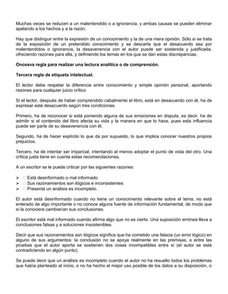 Muchas veces se reducen a un malentendido o a ignorancia, y ambas causas se pueden eliminar
apelando a los hechos y a la razón.
Hay que distinguir entre la expresión de un conocimiento y la de una mera opinión. Sólo si se trata
de la exposición de un pretendido conocimiento y se descarta que el desacuerdo sea por
malentendidos o ignorancia, la desavenencia con el autor puede ser sostenida y justificada,
ofreciendo razones para ella, y definiendo los temas en los que se dan estas discrepancias.
Onceava regla para realizar una lectura analítica o de comprensión.
Tercera regla de etiqueta intelectual.
El lector debe respetar la diferencia entre conocimiento y simple opinión personal, aportando
razones para cualquier juicio crítico
Si el lector, después de haber comprendido cabalmente el libro, está en desacuerdo con él, ha de
expresar este desacuerdo según tres condiciones.
Primero, ha de reconocer si está poniendo alguna de sus emociones en disputa, es decir, ha de
admitir si el contenido del libro afecta su vida y la manera en que lo hace, pues esta influencia
puede ser parte de su desavenencia con él.
Segundo, ha de hacer explícito lo que da por supuesto, lo que implica conocer nuestros propios
prejuicios.
Tercero, ha de intentar ser imparcial, intentando al menos adoptar el punto de vista del otro. Una
crítica justa tiene en cuenta estas recomendaciones.
A un escritor se le puede criticar por las siguientes razones:
  Está desinformado o mal informado
  Sus razonamientos son ilógicos e inconsistentes
  Presenta un análisis es incompleto.
El autor está desinformado cuando no tiene un conocimiento relevante sobre el tema, no está
enterado de algo importante o no conoce alguna fuente de información fundamental, de modo que
si la conociera cambiarían sus conclusiones.
El escritor está mal informado cuando afirma algo que no es cierto. Una suposición errónea lleva a
conclusiones falsas y a soluciones insostenibles.
Decir que sus razonamientos son ilógicos significa que ha cometido una falacia (un error lógico) en
alguno de sus argumentos: la conclusión no se apoya realmente en las premisas, o entre las
pruebas que el autor aporta se sostienen dos cosas incompatibles entre sí (el autor se está
contradiciendo en algún punto).
Se puede decir que un análisis es incompleto cuando el autor no ha resuelto todos los problemas
que había planteado al inicio, o no ha hecho el mejor uso posible de los datos a su disposición, o
 