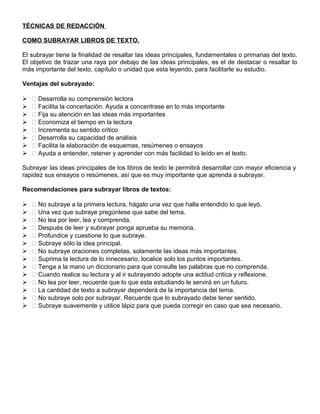 TÉCNICAS DE REDACCIÓN
COMO SUBRAYAR LIBROS DE TEXTO.
El subrayar tiene la finalidad de resaltar las ideas principales, fundamentales o primarias del texto.
El objetivo de trazar una raya por debajo de las ideas principales, es el de destacar o resaltar lo
más importante del texto, capítulo o unidad que esta leyendo, para facilitarle su estudio.
Ventajas del subrayado:
  Desarrolla su comprensión lectora
  Facilita la concertación. Ayuda a concentrase en lo más importante
  Fija su atención en las ideas más importantes
  Economiza el tiempo en la lectura
  Incrementa su sentido critico
  Desarrolla su capacidad de análisis
  Facilita la elaboración de esquemas, resúmenes o ensayos
  Ayuda a entender, retener y aprender con más facilidad lo leído en el texto.
Subrayar las ideas principales de los libros de texto le permitirá desarrollar con mayor eficiencia y
rapidez sus ensayos o resúmenes, así que es muy importante que aprenda a subrayar.
Recomendaciones para subrayar libros de textos:
  No subraye a la primera lectura, hágalo una vez que halla entendido lo que leyó.
  Una vez que subraye pregúntese que sabe del tema.
  No lea por leer, lea y comprenda.
  Después de leer y subrayar ponga aprueba su memoria.
  Profundice y cuestione lo que subraye.
  Subraye sólo la idea principal.
  No subraye oraciones completas, solamente las ideas más importantes.
  Suprima la lectura de lo innecesario, localice solo los puntos importantes.
  Tenga a la mano un diccionario para que consulte las palabras que no comprenda.
  Cuando realice su lectura y al ir subrayando adopte una actitud critica y reflexione.
  No lea por leer, recuerde que lo que esta estudiando le servirá en un futuro.
  La cantidad de texto a subrayar dependerá de la importancia del tema.
  No subraye solo por subrayar. Recuerde que lo subrayado debe tener sentido.
  Subraye suavemente y utilice lápiz para que pueda corregir en caso que sea necesario.
 