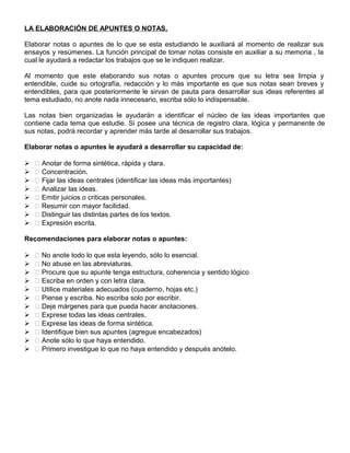 LA ELABORACIÓN DE APUNTES O NOTAS.
Elaborar notas o apuntes de lo que se esta estudiando le auxiliará al momento de realizar sus
ensayos y resúmenes. La función principal de tomar notas consiste en auxiliar a su memoria , la
cual le ayudará a redactar los trabajos que se le indiquen realizar.
Al momento que este elaborando sus notas o apuntes procure que su letra sea limpia y
entendible, cuide su ortografía, redacción y lo más importante es que sus notas sean breves y
entendibles, para que posteriormente le sirvan de pauta para desarrollar sus ideas referentes al
tema estudiado, no anote nada innecesario, escriba sólo lo indispensable.
Las notas bien organizadas le ayudarán a identificar el núcleo de las ideas importantes que
contiene cada tema que estudie. Si posee una técnica de registro clara, lógica y permanente de
sus notas, podrá recordar y aprender más tarde al desarrollar sus trabajos.
Elaborar notas o apuntes le ayudará a desarrollar su capacidad de:
  Anotar de forma sintética, rápida y clara.
  Concentración.
  Fijar las ideas centrales (identificar las ideas más importantes)
  Analizar las ideas.
  Emitir juicios o criticas personales.
  Resumir con mayor facilidad.
  Distinguir las distintas partes de los textos.
  Expresión escrita.
Recomendaciones para elaborar notas o apuntes:
  No anote todo lo que esta leyendo, sólo lo esencial.
  No abuse en las abreviaturas.
  Procure que su apunte tenga estructura, coherencia y sentido lógico
  Escriba en orden y con letra clara.
  Utilice materiales adecuados (cuaderno, hojas etc.)
  Piense y escriba. No escriba solo por escribir.
  Deje márgenes para que pueda hacer anotaciones.
  Exprese todas las ideas centrales.
  Exprese las ideas de forma sintética.
  Identifique bien sus apuntes (agregue encabezados)
  Anote sólo lo que haya entendido.
  Primero investigue lo que no haya entendido y después anótelo.
 