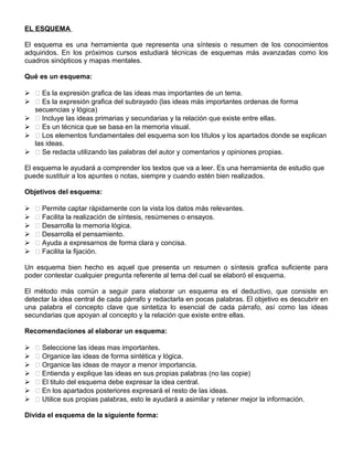 EL ESQUEMA
El esquema es una herramienta que representa una síntesis o resumen de los conocimientos
adquiridos. En los próximos cursos estudiará técnicas de esquemas más avanzadas como los
cuadros sinópticos y mapas mentales.
Qué es un esquema:
  Es la expresión grafica de las ideas mas importantes de un tema.
  Es la expresión grafica del subrayado (las ideas más importantes ordenas de forma
secuencias y lógica)
  Incluye las ideas primarias y secundarias y la relación que existe entre ellas.
  Es un técnica que se basa en la memoria visual.
  Los elementos fundamentales del esquema son los títulos y los apartados donde se explican
las ideas.
  Se redacta utilizando las palabras del autor y comentarios y opiniones propias.
El esquema le ayudará a comprender los textos que va a leer. Es una herramienta de estudio que
puede sustituir a los apuntes o notas, siempre y cuando estén bien realizados.
Objetivos del esquema:
  Permite captar rápidamente con la vista los datos más relevantes.
  Facilita la realización de síntesis, resúmenes o ensayos.
  Desarrolla la memoria lógica.
  Desarrolla el pensamiento.
  Ayuda a expresarnos de forma clara y concisa.
  Facilita la fijación.
Un esquema bien hecho es aquel que presenta un resumen o síntesis grafica suficiente para
poder contestar cualquier pregunta referente al tema del cual se elaboró el esquema.
El método más común a seguir para elaborar un esquema es el deductivo, que consiste en
detectar la idea central de cada párrafo y redactarla en pocas palabras. El objetivo es descubrir en
una palabra el concepto clave que sintetiza lo esencial de cada párrafo, así como las ideas
secundarias que apoyan al concepto y la relación que existe entre ellas.
Recomendaciones al elaborar un esquema:
  Seleccione las ideas mas importantes.
  Organice las ideas de forma sintética y lógica.
  Organice las ideas de mayor a menor importancia.
  Entienda y explique las ideas en sus propias palabras (no las copie)
  El titulo del esquema debe expresar la idea central.
  En los apartados posteriores expresará el resto de las ideas.
  Utilice sus propias palabras, esto le ayudará a asimilar y retener mejor la información.
Divida el esquema de la siguiente forma:
 