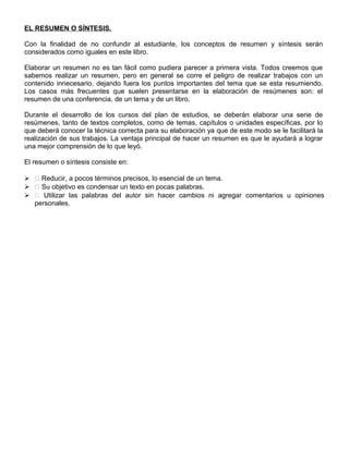 EL RESUMEN O SÍNTESIS.
Con la finalidad de no confundir al estudiante, los conceptos de resumen y síntesis serán
considerados como iguales en este libro.
Elaborar un resumen no es tan fácil como pudiera parecer a primera vista. Todos creemos que
sabemos realizar un resumen, pero en general se corre el peligro de realizar trabajos con un
contenido innecesario, dejando fuera los puntos importantes del tema que se esta resumiendo.
Los casos más frecuentes que suelen presentarse en la elaboración de resúmenes son: el
resumen de una conferencia, de un tema y de un libro.
Durante el desarrollo de los cursos del plan de estudios, se deberán elaborar una serie de
resúmenes, tanto de textos completos, como de temas, capítulos o unidades específicas, por lo
que deberá conocer la técnica correcta para su elaboración ya que de este modo se le facilitará la
realización de sus trabajos. La ventaja principal de hacer un resumen es que le ayudará a lograr
una mejor comprensión de lo que leyó.
El resumen o síntesis consiste en:
  Reducir, a pocos términos precisos, lo esencial de un tema.
  Su objetivo es condensar un texto en pocas palabras.
  Utilizar las palabras del autor sin hacer cambios ni agregar comentarios u opiniones
personales.
 