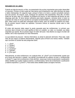 RESUMEN DE UN LIBRO.
Cuándo se trate de resumir un libro, se presentarán dos puntos importantes para poder desarrollar
un resumen. Primero un libro suele ser más denso que la disertación oral, está más lleno de ideas
y datos interesantes. En segundo lugar, porque lo tiene a la mano y puede consultarlo siempre
que sea preciso. Se impone, pues, averiguar los capítulos más importantes. Para ello, el índice
suele ser de gran valor. En realidad, el problema de resumir un libro depende del tiempo de que
disponga para ello. Si tiene tiempo suficiente para leerlo despacio, conviene tener a mano un
cuaderno de notas en el que escriba los conceptos fundamentales y la página correspondiente del
libro. Otras veces se suele leer subrayado sobre el texto, pero sin olvidar el cuaderno de notas.
No es preciso resumir todos los capítulos. Conviene marcar el resumen donde este lo más
interesante.
El orden del resumen debe seguir la pauta expuesta para las conferencias. Lo primero que
conviene decir al lector es lo que significa el libro en cuestión, su valor, su novedad, sus ideas
originales que aporta. No es preciso seguir el orden del autor; más efectivo es seguir el orden del
interés: de lo más importante a lo más interesante.
Lo que deberá de procurar - técnica informativa- es atraer la atención del lector. Para esto, nada
más útil que seguir el sistema descendente, dejando para el final lo de menos interés. También
aquí conviene no olvidar las seis preguntas clave:
1. 1. ¿Qué?
2. 2. ¿Quién?
3. 3. ¿Cómo?
4. 4. ¿Cuándo?
5. 5. ¿Dónde?
6. 6. ¿Por qué?
Naturalmente, en toda conferencia o en cualquier libro, el “¿Qué?” es lo fundamental, puesto que
es el tema del discurso o tratado. Las demás circunstancias se refieren al autor o conferencista
(“¿Quién?”), lugar de la conferencia o título del libro, causa que motiva la peroración o publicación
(éstos detalles que suelen explicar autores y conferencistas), fecha de la disertación o publicación
y sistema expositivo (“¿Cómo?”). Para todos estos detalles basta una ligera mención.
 