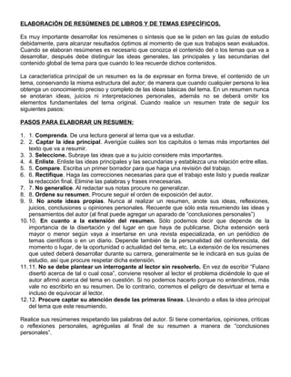 ELABORACIÓN DE RESÚMENES DE LIBROS Y DE TEMAS ESPECÍFICOS.
Es muy importante desarrollar los resúmenes o síntesis que se le piden en las guías de estudio
debidamente, para alcanzar resultados óptimos al momento de que sus trabajos sean evaluados.
Cuando se elaboran resúmenes es necesario que conozca el contenido del o los temas que va a
desarrollar, después debe distinguir las ideas generales, las principales y las secundarias del
contenido global de tema para que cuando lo lea recuerde dichos contenidos.
La característica principal de un resumen es la de expresar en forma breve, el contenido de un
tema, conservando la misma estructura del autor; de manera que cuando cualquier persona lo lea
obtenga un conocimiento preciso y completo de las ideas básicas del tema. En un resumen nunca
se anotaran ideas, juicios ni interpretaciones personales, además no se deberá omitir los
elementos fundamentales del tema original. Cuando realice un resumen trate de seguir los
siguientes pasos:
PASOS PARA ELABORAR UN RESUMEN:
1. 1. Comprenda. De una lectura general al tema que va a estudiar.
2. 2. Captar la idea principal. Averigüe cuáles son los capítulos o temas más importantes del
texto que va a resumir.
3. 3. Seleccione. Subraye las ideas que a su juicio considere más importantes.
4. 4. Enliste. Enliste las ideas principales y las secundarias y establezca una relación entre ellas.
5. 5. Compare. Escriba un primer borrador para que haga una revisión del trabajo.
6. 6. Rectifique. Haga las correcciones necesarias para que el trabajo este listo y pueda realizar
la redacción final. Elimine las palabras y frases innecesarias.
7. 7. No generalice. Al redactar sus notas procure no generalizar.
8. 8. Ordene su resumen. Procure seguir el orden de exposición del autor.
9. 9. No anote ideas propias. Nunca al realizar un resumen, anote sus ideas, reflexiones,
juicios, conclusiones u opiniones personales. Recuerde que sólo esta resumiendo las ideas y
pensamientos del autor (al final puede agregar un aparado de “conclusiones personales”)
10.10. En cuanto a la extensión del resumen. Sólo podemos decir que depende de la
importancia de la disertación y del lugar en que haya de publicarse. Dicha extensión será
mayor o menor según vaya a insertarse en una revista especializada, en un periódico de
temas científicos o en un diario. Depende también de la personalidad del conferencista, del
momento o lugar, de la oportunidad o actualidad del tema, etc. La extensión de los resúmenes
que usted deberá desarrollar durante su carrera, generalmente se le indicará en sus guías de
estudio, así que procure respetar dicha extensión.
11.11. No se debe plantear un interrogante al lector sin resolverlo. En vez de escribir “Fulano
disertó acerca de tal o cual cosa”, conviene resolver al lector el problema diciéndole lo que el
autor afirmó acerca del tema en cuestión. Si no podemos hacerlo porque no entendimos, más
vale no escribirlo en su resumen. De lo contrario, corremos el peligro de desvirtuar el tema e
incluso de equivocar al lector.
12.12. Procure captar su atención desde las primeras líneas. Llevando a ellas la idea principal
del tema que este resumiendo.
Realice sus resúmenes respetando las palabras del autor. Si tiene comentarios, opiniones, críticas
o reflexiones personales, agréguelas al final de su resumen a manera de “conclusiones
personales”.
 