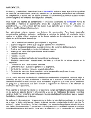 LOS ENSAYOS.
El criterio y procedimiento de evaluación de la Institución no busca poner a prueba la capacidad
de retención de información o capacidad memorística del estudiante, sino evaluar las habilidades
de comprensión, la aptitud para las labores prácticas y la creatividad que permitan superar el mero
dominio cognitivo del contenido de la asignatura o materia.
Para lograr esta libertad de conocimiento y educación sustentable, la Institución motiva la
creatividad e incentiva el razonamiento crítico del estudiante a través de una serie de
procedimientos no memorísticos por los cuales logra aprender por si mismo y alcanzar los
objetivos establecidos para la asignatura.
Las asignaturas estarán guiadas con lecturas de comprensión. Para lograr desarrollar
conocimientos, actitudes, aptitudes, habilidades y métodos de trabajo, el estudiante deberá
realizar un análisis crítico y profundo de los temas tratados en la asignatura a través de las
siguientes actividades de aprendizaje:
  Leer la totalidad de los temas que componen la asignatura
  Subrayar las partes o ideas que a su juicio sean las más importantes
  Realizar marcos conceptuales y cuadros sinópticos del contenido de la asignatura
  Analizar las ideas más importantes de los temas tratados.
  Investigar las ideas más importantes de temas tratados.
  Redactar resúmenes
  Redactar ensayos
  Redactar conclusiones finales del contenido de la asignatura
  Redactar comentarios, observaciones, opiniones y críticas de los temas tratados en la
asignatura
  Contestar las auto - evaluaciones parciales.
  Contestar la auto - evaluación general de la asignatura.
  Contestar los ejercicios indicados según la asignatura.
  Contestar los ejercicios de razonamiento verbal y matemático según sea el caso.
  Contestar los ejercicios de lectura y comprensión
Así es, como mediante una repetición sistematizada el estudiante comprende y conoce mejor el
contenido de todo un curso. Finalmente la intención es la evaluar la capacidad de pensar del
estudiante mediante la realización de estas actividades, es por eso que no se aplican exámenes
de preguntas y respuestas que solo evalúan la capacidad de memoria o de retención de
información de un estudiante.
Para alcanzar el éxito es importante que el estudiante cumpla con todas las actividades indicadas
en las guías de estudio. Como ve el desarrollo y uso de las habilidades de lectura y escritura
serán un factor muy importante para alcanzar mejores resultados al momento de que se evalúen
los trabajos realizados por el alumno.
La elaboración de resúmenes y ensayos será una de las partes más importantes en la evaluación
de la mayoría de las materias que integran el plan de estudios que el estudiante eligió estudiar. Su
extensión variará dependiendo de las indicaciones que presenten las guías de estudio de cada
uno de los diferentes cursos. El ensayo será un trabajo escrito donde deberá expresar lo que haya
comprendido del tema en cuestión, no se trata de hacer una copia ni un resumen sino un análisis
 