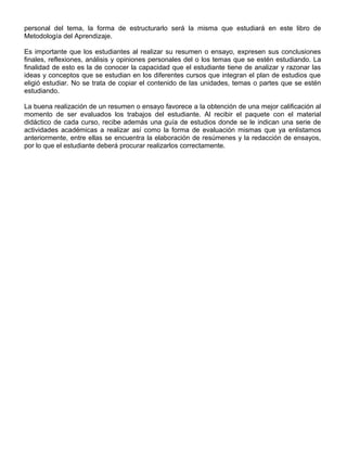 personal del tema, la forma de estructurarlo será la misma que estudiará en este libro de
Metodología del Aprendizaje.
Es importante que los estudiantes al realizar su resumen o ensayo, expresen sus conclusiones
finales, reflexiones, análisis y opiniones personales del o los temas que se estén estudiando. La
finalidad de esto es la de conocer la capacidad que el estudiante tiene de analizar y razonar las
ideas y conceptos que se estudian en los diferentes cursos que integran el plan de estudios que
eligió estudiar. No se trata de copiar el contenido de las unidades, temas o partes que se estén
estudiando.
La buena realización de un resumen o ensayo favorece a la obtención de una mejor calificación al
momento de ser evaluados los trabajos del estudiante. Al recibir el paquete con el material
didáctico de cada curso, recibe además una guía de estudios donde se le indican una serie de
actividades académicas a realizar así como la forma de evaluación mismas que ya enlistamos
anteriormente, entre ellas se encuentra la elaboración de resúmenes y la redacción de ensayos,
por lo que el estudiante deberá procurar realizarlos correctamente.
 