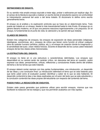 DEFINICIONES DE ENSAYO.
En su sentido más amplio ensayo equivale a tratar algo, probar o esforzarse por explicar algo. En
el campo de la literatura equivale a realizar un escrito donde el estudiante expone con profundidad
la interpretación personal del autor o del tema tratado. El diccionario lo define como escrito
generalmente breve.
El ensayo es el análisis y la explicación profunda que se hace de un determinado tema. Todo
puede ser tratado en un ensayo, desde lo más trascendental hasta lo más frívolo. El ensayo es un
género literario moderno, en el que una persona reacciona ingeniosamente y sin prejuicios. En el
ensayo, lo fundamental es el punto de vista, la valoración y la opinión del que redacta.
CLASES DE ENSAYO.
Existen tres categorías de ensayos, los ensayos de exposición de ideas personales (religiosas,
ideológicas, económicas, etc.), ensayos de critica que tienen como función el criticar cualquier
obra de carácter humano (artística, política, etc.) y el ensayo de creación donde la imaginación y
la sensibilidad del autor, crean relatos ficticios. Durante el desarrollo de los cursos usted redactará
ensayos de las tres clases antes mencionadas.
LA ESTRUCTURA DEL ENSAYO.
El ensayo no tiene en si una estructura o características delimitadas. Los ensayos que
desarrollará en su carrera serán de carácter crítico, sin desviarse del tema en cuestión, podrá
expresar sus ideas, pensamientos, criticas, reflexiones y conclusiones finales dentro del análisis
del tema o de los temas que este tratando.
El ensayo deberá contar siempre con tres partes fundamentales, una introducción, un desarrollo
de las ideas y una conclusión final. La introducción delimitará el tema que se esta tratando para
que tanto usted como el evaluador puedan identificar y saber de lo que se esta hablando. El
desarrollo contendrá la idea o las ideas explicadas por el autor del texto que se este estudiando y
la conclusión contendrá las ideas propias del estudiante con respecto del contenido del tema.
PASOS PARA LA REDACCIÓN DE ENSAYOS.
Existen siete pasos generales que podemos utilizar para escribir ensayos, mismos que nos
facilitarán la redacción de los trabajos y que nos permitirán acabarlos con más rapidez.
 