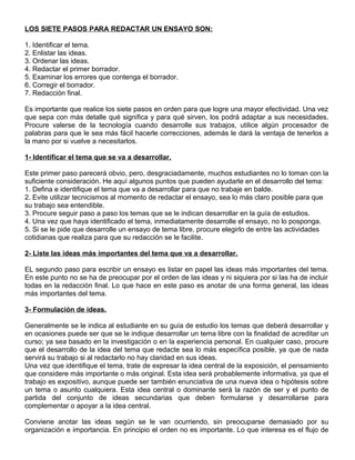 LOS SIETE PASOS PARA REDACTAR UN ENSAYO SON:
1. Identificar el tema.
2. Enlistar las ideas.
3. Ordenar las ideas.
4. Redactar el primer borrador.
5. Examinar los errores que contenga el borrador.
6. Corregir el borrador.
7. Redacción final.
Es importante que realice los siete pasos en orden para que logre una mayor efectividad. Una vez
que sepa con más detalle qué significa y para qué sirven, los podrá adaptar a sus necesidades.
Procure valerse de la tecnología cuando desarrolle sus trabajos, utilice algún procesador de
palabras para que le sea más fácil hacerle correcciones, además le dará la ventaja de tenerlos a
la mano por si vuelve a necesitarlos.
1- Identificar el tema que se va a desarrollar.
Este primer paso parecerá obvio, pero, desgraciadamente, muchos estudiantes no lo toman con la
suficiente consideración. He aquí algunos puntos que pueden ayudarle en el desarrollo del tema:
1. Defina e identifique el tema que va a desarrollar para que no trabaje en balde.
2. Evite utilizar tecnicismos al momento de redactar el ensayo, sea lo más claro posible para que
su trabajo sea entendible.
3. Procure seguir paso a paso los temas que se le indican desarrollar en la guía de estudios.
4. Una vez que haya identificado el tema, inmediatamente desarrolle el ensayo, no lo posponga.
5. Si se le pide que desarrolle un ensayo de tema libre, procure elegirlo de entre las actividades
cotidianas que realiza para que su redacción se le facilite.
2- Liste las ideas más importantes del tema que va a desarrollar.
EL segundo paso para escribir un ensayo es listar en papel las ideas más importantes del tema.
En este punto no se ha de preocupar por el orden de las ideas y ni siquiera por si las ha de incluir
todas en la redacción final. Lo que hace en este paso es anotar de una forma general, las ideas
más importantes del tema.
3- Formulación de ideas.
Generalmente se le indica al estudiante en su guía de estudio los temas que deberá desarrollar y
en ocasiones puede ser que se le indique desarrollar un tema libre con la finalidad de acreditar un
curso; ya sea basado en la investigación o en la experiencia personal. En cualquier caso, procure
que el desarrollo de la idea del tema que redacte sea lo más específica posible, ya que de nada
servirá su trabajo si al redactarlo no hay claridad en sus ideas.
Una vez que identifique el tema, trate de expresar la idea central de la exposición, el pensamiento
que considere más importante o más original. Esta idea será probablemente informativa, ya que el
trabajo es expositivo, aunque puede ser también enunciativa de una nueva idea o hipótesis sobre
un tema o asunto cualquiera. Esta idea central o dominante será la razón de ser y el punto de
partida del conjunto de ideas secundarias que deben formularse y desarrollarse para
complementar o apoyar a la idea central.
Conviene anotar las ideas según se le van ocurriendo, sin preocuparse demasiado por su
organización e importancia. En principio el orden no es importante. Lo que interesa es el flujo de
 