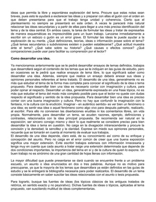 ideas que permita la libre y espontánea exploración del tema. Procure que estas notas sean
breves, pues esto le ayudará a esclarecer las ideas y a preparar con ellas el guión con el orden en
que deben presentarse para que el trabajo tenga unidad y coherencia. Cierto que el
planteamiento no siempre se presentará en este orden. A veces le parecerá más natural
relacionar las ideas secundarias y a partir de ellas para llegar a una más precisa identificación del
tema y de la idea central. En ambos casos, la tarea de formular las ideas y tratar de expresarlas
de manera esquemáticas es imprescindible para un buen trabajo. Lanzarse inmediatamente a
escribir sin un esbozo o guión es un error grave. El formular las ideas le puede ayudar a la
exploración de su mente. ¿Qué definiciones, teorías, ideas o información posee sobre el tema?
¿Qué temas secundarios o subdivisiones existen o pueden establecerse? ¿Qué actitud muestra
ante el tema? ¿Qué sabe sobre su historia? ¿Qué causas o efectos conoce? ¿Qué
comparaciones puede usar para facilitar su comprensión por el lector?
Como desarrollar una idea.
Ya mencionamos anteriormente que se le pedirá desarrollar ensayos de temas definidos, trabajos
que desarrollará según el contenido de los temas que se le indiquen en las guías de estudio, pero
en ocasiones se le pedirá que realice ensayos de tema libre, lo que significará saber como
desarrollar una idea. Además, siempre que realice un ensayo deberá anexar sus ideas y
opiniones personales referentes al tema tratado. El desarrollo de una idea, generalmente no es
más que estudiar el tema de la forma mas completa para conocer el significado de la idea o tema
propuesto. Para desarrollar bien una idea es necesario contar con imaginación y cultura, para
poder opinar al respecto. Desarrollar un idea, generalmente expresada en una frase tópica, no es
más que estudiar el tema del modo más completo posible para que el lector no quede con dudas
respecto el significado y sentido de la idea propuesta. Para desarrollar bien una idea es preciso
contar con una buena imaginación y cultura. Pero no hay que confundir la imaginación con la
fantasía, ni la cultura con la erudición. Imaginar - en auténtico sentido- es ver bien un fenómeno o
una idea; es sentir esa idea o aquel fenómeno como algo vivo para después palmarlo, realizarlo,
al escribir. Para ello no convienen las disertaciones eruditas ni los comentarios libres, sin vida
propia. Normalmente, para desarrollar un tema, se acuden razones, ejemplo, definiciones y
contrastes, relacionados con la idea principal propuesta. Se recomienda ser natural en la
exposición; ser sincero consigo mismo y decir lo que realmente se considere preciso para bien
desarrollar la idea o tema en cuestión. No caiga en la divagación intranscendente y procure la
concisión y la densidad; la sencillez y la claridad. Exprese sin miedo sus opiniones personales,
recuerde que se tomarán en cuenta al momento de evaluar sus trabajos.
El desarrollo de una idea depende, claro está, de su conocimiento así como de su enfoque y
concepción del asunto. Pero no caiga en el error común de creer que una buena exposición
significa una mayor extensión. Evite escribir trabajos extensos con información innecesaria y
tenga muy en cuenta que cada asunto a tratar exige una extensión determinada que depende de
dos condiciones importantes, la importancia del tema en sí y de la cultura de quien lo expone. Un
buen trabajo no es sinónimo de una gran cantidad de hojas llenas con información.
La mayor dificultad que puede presentarse se dará cuando se encuentre frente a un problema
escueto, un asunto o idea enunciados en dos o tres palabras. Aunque no es motivo para
preocuparse, ya que la mayoría de los temas que desarrollara ya están definidos en las guías de
estudio y se le entregará la bibliografía necesaria para poder realizarlos. El desarrollo de un tema
consiste básicamente en saber suscitar las ideas relacionadas con el asunto o tesis propuesta.
Para lograrlo, busque las fuentes de ideas (los tópicos clásicos de los antiguos tratados de
retórica, en sentido exacto y no peyorativo). Dichas fuentes de ideas o tópicos, aplicadas al tema
propuesto, van suscitando multitud de ideas complementarias.
 