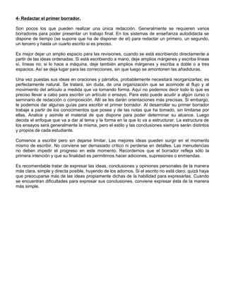 4- Redactar el primer borrador.
Son pocos los que pueden realizar una única redacción. Generalmente se requieren varios
borradores para poder presentar un trabajo final. En los sistemas de enseñanza autodidacta se
dispone de tiempo (se supone que ha de disponer de el) para redactar un primero, un segundo,
un tercero y hasta un cuarto escrito si es preciso.
Es mejor dejar un amplio espacio para las revisiones, cuando se está escribiendo directamente a
partir de las ideas ordenadas. Si está escribiendo a mano, deje amplios márgenes y escriba líneas
sí, líneas no; si lo hace a máquina, deje también amplios márgenes y escriba a doble o a tres
espacios. Así se deja lugar para las correcciones, sin que luego se amontonen las añadiduras.
Una vez puestas sus ideas en oraciones y párrafos, probablemente necesitará reorganizarlas; es
perfectamente natural. Se tratará, sin duda, de una organización que se acomode al flujo y al
movimiento del artículo a medida que va tomando forma. Aquí no podemos decir todo lo que es
preciso llevar a cabo para escribir un artículo o ensayo. Para esto puede acudir a algún curso o
seminario de redacción o composición. Allí se les darán orientaciones más precisas. Si embargo,
le podemos dar algunas guías para escribir el primer borrador. Al desarrollar su primer borrador
trabaje a partir de los conocimientos que posee y de las notas que ha tomado, sin limitarse por
ellas. Analice y asimile el material de que dispone para poder determinar su alcance. Luego
decida el enfoque que va a dar al tema y la forma en la que lo va a estructurar. La estructura de
los ensayos será generalmente la misma, pero el estilo y las conclusiones siempre serán distintos
y propios de cada estudiante.
Comience a escribir pero sin dejarse limitar. Las mejores ideas pueden surgir en el momento
mismo de escribir. No conviene ser demasiado crítico ni perderse en detalles. Las menudencias
no deben impedir el progreso en este momento. Recordemos que el borrador refleja sólo la
primera intención y que su finalidad es permitirnos hacer adiciones, supresiones o enmiendas.
Es recomendable tratar de expresar las ideas, conclusiones y opiniones personales de la manera
más clara, simple y directa posible, huyendo de los adornos. Si el escrito no está claro, quizá haya
que preocuparse más de las ideas propiamente dichas de la habilidad para expresarlas. Cuando
se encuentran dificultades para expresar sus conclusiones, conviene expresar ésta de la manera
más simple.
 