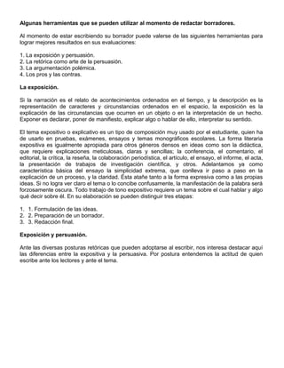 Algunas herramientas que se pueden utilizar al momento de redactar borradores.
Al momento de estar escribiendo su borrador puede valerse de las siguientes herramientas para
lograr mejores resultados en sus evaluaciones:
1. La exposición y persuasión.
2. La retórica como arte de la persuasión.
3. La argumentación polémica.
4. Los pros y las contras.
La exposición.
Si la narración es el relato de acontecimientos ordenados en el tiempo, y la descripción es la
representación de caracteres y circunstancias ordenados en el espacio, la exposición es la
explicación de las circunstancias que ocurren en un objeto o en la interpretación de un hecho.
Exponer es declarar, poner de manifiesto, explicar algo o hablar de ello, interpretar su sentido.
El tema expositivo o explicativo es un tipo de composición muy usado por el estudiante, quien ha
de usarlo en pruebas, exámenes, ensayos y temas monográficos escolares. La forma literaria
expositiva es igualmente apropiada para otros géneros densos en ideas como son la didáctica,
que requiere explicaciones meticulosas, claras y sencillas; la conferencia, el comentario, el
editorial, la crítica, la reseña, la colaboración periodística, el artículo, el ensayo, el informe, el acta,
la presentación de trabajos de investigación científica, y otros. Adelantamos ya como
característica básica del ensayo la simplicidad extrema, que conlleva ir paso a paso en la
explicación de un proceso, y la claridad. Ésta atañe tanto a la forma expresiva como a las propias
ideas. Si no logra ver claro el tema o lo concibe confusamente, la manifestación de la palabra será
forzosamente oscura. Todo trabajo de tono expositivo requiere un tema sobre el cual hablar y algo
qué decir sobre él. En su elaboración se pueden distinguir tres etapas:
1. 1. Formulación de las ideas.
2. 2. Preparación de un borrador.
3. 3. Redacción final.
Exposición y persuasión.
Ante las diversas posturas retóricas que pueden adoptarse al escribir, nos interesa destacar aquí
las diferencias entre la expositiva y la persuasiva. Por postura entendemos la actitud de quien
escribe ante los lectores y ante el tema.
 