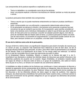 Los componentes de la postura expositiva o explicativa son dos:
- Tema no debatible o no considerado como tal por los lectores.
- Autor: se propone explicar o informar a los lectores sin intentar cambiar su modo de pensar
o actuar.
La postura persuasiva tiene también dos componentes:
- Tema o asunto que no puede resolverse enteramente con base en pruebas científicas o
empíricas.
- Autor: comprometido con una afirmación o aseveración determinada sobre el tema.
- En la persuasión se piensa en el lector o los lectores como personas a quienes hay que
convencer de que es verdad lo que se dice. En la exposición, quien escribe considera al
lector o los lectores como individuos interesados en saber lo que él tiene que decir sobre el
tema. El más serio error es comenzar a escribir sin adoptar posición alguna. Con ello se
pone de manifiesto falta de interés sobre el tema. La postura persuasiva implica una tesis
que da vida al tema, al convertirlo en argumentación. La exposición puede carecer de una
tesis, pero siempre contará con un propósito, una idea clave o dominante.
El uso de la retórica como arte de la persuasión.
Aunque el término retórica tiene una significación despectiva para aludir al empleo de razones que
no vienen al caso, su acepción más tradicional hace referencia al arte de bien decir, de dar al
lenguaje eficacia bastante para persuadir, es decir, para influir sobre el pensamiento o la conducta
de los demás. Pese a la significación de la frase “no me venga usted con retóricas”, la retórica
será un arte tan honorable como lo sean las intenciones de quien lo utiliza.
En la Antigüedad Clásica, Aristóteles, filósofo y maestro en la Atenas del siglo V a. de C.,
enseñaba a sus discípulos a analizar las distintas clases de discursos que podían ofrecerse a los
diferentes auditorios de acuerdo con la ocasión. Según Aristóteles, el verdadero maestro debía
ser capaz de ofrecer un discurso sobre el tema a un grupo de ciudadanos, otro sobre el mismo
tema al juez en su foro y un tercero con ocasión de una ceremonia solemne.
A Aristóteles se debe el análisis de los factores que contribuyen a hacer persuasivo el discurso y
también la separación de los componentes de la retórica en categorías, tipos de discurso, tipos de
argumentación y tipos de auditorio. Su obra “Retórica” ofrece una clasificación de los oradores, de
los discursos y de los diferentes efectos de éstos según la clase de auditorio. Con algunos
retoques, las observaciones aristotélicas han perdurado hasta nuestros días y continúan siendo la
base para la formación de las grandes categorías en que se agrupan los elementos del proceso
de la comunicación.
 