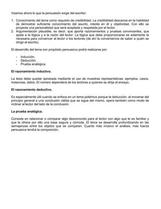 Veamos ahora lo que la persuasión exige del escritor:
1. Conocimiento del tema como requisito de credibilidad. La credibilidad descansa en la habilidad
de demostrar suficiente conocimiento del asunto, interés en él y objetividad. Con ello se
proyecta una personalidad que será aceptada y respetada por el lector.
2. Argumentación plausible; es decir, que aporta razonamientos y pruebas convincentes, que
apela a la lógica y a la razón del lector. La lógica que debe proporcionarse es solamente la
necesaria para convencer al lector o los lectores (de ahí la conveniencia de saber a quién se
dirige el escrito).
El desarrollo del tema con propósito persuasivo podrá realizarse por:
- Inducción.
- Deducción.
- Prueba analógica.
El razonamiento inductivo.
La tesis debe quedar aprobada mediante el uso de muestras representativas; ejemplos, casos,
instancias, datos. El número dependerá de los lectores a quienes se dirija el ensayo.
El razonamiento deductivo.
Es especialmente útil cuando se enfoca en un tema polémico porque la deducción, al moverse del
principio general a una conclusión válida que se sigue del mismo, opera también como modo de
inclinar al lector del lado de la conclusión.
La prueba analógica.
Consiste en relacionar o comparar algo desconocido para el lector con algo que le es familiar y
que le ofrece por ello una base segura y cómoda. El tema se desarrolla profundizando en las
semejanzas entre los objetos que se comparan. Cuanto más incisivo el análisis, más fuerza
persuasiva tendrá la composición.
 