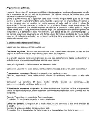 Argumentación polémica.
Los pros y los contras. El tema controvertible o polémico exige en su desarrollo ocuparse no sólo
de la argumentación propia, sino de la adversaria. Se precisa impugnar la opinión ajena para
fortalecer la posición o tesis propia.
Ignora el punto de vista de la oposición tiene poco sentido y ningún mérito, pues no se puede
aprobar la opinión propia ignorando la ajena. Cuando se ponderan los argumentos adversarios y
se les compara con los propios, se puede apreciar el valor real de éstos y utilizar la
argumentación de mayor peso en la refutación de los primeros. Cuanto mayor sea el número de
argumentos contrarios que seamos capaces de destruir al presentar nuestra posición, mayor
fuerza tendrá ésta. La argumentación polémica exige una organización del tema que permita la
comparación y el contraste de cada razonamiento. Este cotejo de los pros (argumento propio) y
los contras (argumento adversario) es uno de los pilares del método dialéctico. La mente oscila
como un péndulo entre un juicio y su contrario. La táctica de la argumentación es demoler las
aseveraciones contrarias.
5- Examine los errores que contenga.
Los errores más comunes en los escritos son:
Oraciones seguidas. Separe con puntuaciones unas proposiciones de otras; no las escriba
seguido. Cuando una oración tenga sentido pleno en sí, escriba punto.
Si la oración siguiente tiene sentido pleno en sí, pero está estrechamente ligada con la anterior, o
se trata de una enumeración explicativa, escriba punto y coma.
Ejemplo: Le gusta oír cómo cantan son excelentes músicos.
Corrección: Le gusta ver cómo cantan. Son Excelentes músicos. O bien, “si...; son excelentes...”
Frases unidas por comas. No una dos proposiciones mediante comas.
Ejemplo: La carretera 57 tiene mucho tránsito, cientos de camiones y trailers pasan por ella cada
día.
Corrección: La carretera 57 tiene mucho tránsito. Cientos de camiones..........(o
bien................tránsito; cientos de trailers.........)
Subordinadas separadas por puntos. Aquellas oraciones que dependen de otra, a la que están
unidas por alguna conjunción, deben separarse con comas (raramente con punto y coma), más no
con punto.
Ejemplo: Tu escritura no es perfecta. Como puedes ver.
Corrección: Su escritura no es perfecta, como puedes ver.
Cambio de persona. Evite pasar, en la misma frase, de una persona a la otra en la dirección de
la acción.
Ejemplo: Si uno desea beber, tienes que tener sed.
Corrección: Si uno desea beber, ha de tener sed: o si deseas beber, has de tener sed...........
 